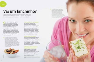 8
viva+
Vai um lanchinho?Todo mundo já conhece a importância de fazer pelo
menos cinco refeições diárias. E que tal ser criativo,
inventar novas combinações e variar o cardápio?
afé da manhã, almoço e jantar
são as principais refeições do
dia. Entre uma e outra, é importante
consumir alimentos saudáveis para
manter o metabolismo em dia e
controlar a fome até a refeição
seguinte. Além de frutas, iogurtes e
cereais, podemos ter sempre à mão
lanchinhos diferentes, leves, saborosos,
fáceis de preparar e que deem energia
extra para o dia a dia (já leu nossa
matéria de capa?).
c
Se o intervalo entre as refeições
for muito grande, você deve fazer
dois lanches, um no meio da tarde
e o outro no fim do dia. Pode ser
uma fruta e uma xícara de café de
amendoim torrado sem sal; uma barra
de cereal e um iogurte com aveia; ou
20 g de chocolate (com 70% de cacau)
e um iogurte batido com fruta. Nada
de passar fome!
O café da manhã é a principal
refeição do dia: depois do longo
jejum do sono, o organismo
necessita de nutrientes para
a produção de energia. Quem
costuma pular essa refeição tende
a ficar mais irritado, mal-humorado
e comer em maior quantidade
no almoço e ao longo do dia.
Frutas secas e Castanhas
Dê um sabor diferente aos
intervalos entre as refeições
recorrendo a uvas e bananas-passas,
damascos e ameixas-secas. Nozes,
amêndoas, castanhas-de-caju e
amendoins são ricos em proteínas,
minerais e antioxidantes, além de
combaterem o colesterol. Consuma
apenas uma porção – equivalente
a meia xícara de chá – por dia.
Biscoito de polvilho
Já está disponível no mercado um
tipo de biscoito de polvilho com
adição de fibras e pouco sódio, ótimo
para acabar com aquela fome do
meio da tarde – o ideal é consumir
no máximo 50 g por dia, equivalente
a uma xícara média.
Torradas, bisnaguinhas
e biscoitos água e sal
Duas unidades de um desses
alimentos ficam ainda mais
gostosas se incrementadas com um
quadradinho de queijo light, uma
colher de sopa de ricota ou duas
fatias de peito de peru.
Fonte: Lúcia Endriukaite, nutricionista de São Paulo (SP)
8
SHUTTERSTOCK
SHUTTERSTOCK
9
 