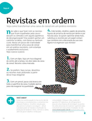 10
faça+
ão sabe o que fazer com as revistas
que ficam espalhadas pela casa e
deixam os cômodos com aquela aparência
de desorganização? Elas podem ganhar um
cantinho só delas, com baixo ou nenhum
custo. Basta um pouco de criatividade
para transformar uma caixa de cereal
em um prático revisteiro, com estampa
e acabamento exclusivos.
Veja o passo a passo.
1.Com um lápis, faça um risco diagonal
do centro até a tampa, nos dois lados da caixa
de cereal. Recorte a área marcada.
2.Se preferir, faça curvas, desenhos
ou recortes mais profundos a partir
desse traço diagonal.
3.Com um pincel, passe cola branca em
toda a superfície da caixa. Cuidado apenas
para não exagerar na quantidade.
Revistas em ordem
O óleo de cozinha jogado no lixo ou no ralo da
pia entope os encanamentos e contamina rios
e lençóis freáticos. A melhor solução para
descartá-lo é sempre a reciclagem – afinal,
o produto pode ser tratado e reutilizado na
produção de biodiesel, tintas, vernizes e sabão,
além de gerar trabalho e renda para
comunidades. Coloque o óleo usado em
garrafas PET (plásticas, de refrigerante) e
procure uma empresa de reciclagem ou postos
de coleta desse tipo de material. Supermercados
costumam ter esses postos instalados. No site
www.amaissaude.com.br você encontra uma
lista dessas empresas. Colabore!
Você sabia?
4.Cole tecidos, retalhos, papéis de presente,
figuras de jornal ou de revista por dentro e por
fora da caixa. Se quiser caprichar ainda mais,
substitua os recortes por um papel contact
que combine com a decoração da sua casa.
Agora é só organizar suas revistas!
n
Veja como transformar uma caixa de cereal em um prático revisteiro
 