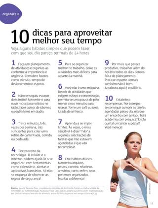 organize+
dicas para aproveitar
melhor seu tempo
Veja alguns hábitos simples que podem fazer
com que seu dia pareça ter mais de 24 horas
1 Faça um planejamento
de atividades e organize-as
conforme a importância e
urgência. Considere fatores
como trânsito, tempo de
deslocamento e esperas.
2 Não conseguiu escapar
do trânsito? Aproveite-o para
ouvir música ou notícias no
rádio, fazer cursos de idiomas
ou outro tema em áudio.
3 Trinta minutos, três
vezes por semana, são
suficientes para criar uma
rotina de caminhada, corrida
ou pedalada.
4 Tire proveito da
tecnologia. O celular e a
internet podem ajudá-lo a se
organizar, com ferramentas
como calendário, alertas e
aplicativos bancários. Só não
se esqueça de observar as
regras de segurança!
Fontes: Janete Teixeira Dias, coordenadora da área de Gestão de Carreiras da Faculdade de
Informática e Administração Paulista (Fiap); Leila Lotufo, psicóloga clínica com especialização
em Gestalt-terapia; Marcelo de Almeida, autor do livro Organize seu tempo (Editora DCL).
10
5 Para se organizar
melhor no trabalho, deixe as
atividades mais difíceis para
a parte da manhã.
6 Você não é uma máquina.
Depois de atividades que
exigem esforço e concentração,
permita-se uma pausa de pelo
menos cinco minutos para
relaxar. Tome um café ou uma
lufada de ar fresco.
7 Aprenda a se impor
limites. Às vezes, o mais
saudável é dizer “não” a
algumas solicitações de
tarefas que não estavam
agendadas e que vão
te complicar.
8 Crie hábitos diários.
Mantenha arquivos,
pastas, carteira, relatórios,
armários, carro, enfim, seus
pertences organizados.
Isso faz a diferença!
9 Por mais que pareça
produtivo, trabalhar além do
horário todos os dias denota
falta de planejamento.
Praticar esporte demais
também não é bom.
A palavra aqui é equilíbrio.
10 Estabeleça
recompensas. Por exemplo:
se conseguir cumprir as tarefas
agendadas para o dia, marque
um encontro com amigos. Foi à
academia com preguiça? Então
que tal um jantar especial?
Você merece!
shutterstock
11
 
