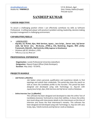 sknabha@gmail.com V.P.O. Birdwal , Agol
Mobile No - 9988900125 Distt. Patiala, Nabha (Punjab)
PinCode-147201
SANDEEP KUMAR
CAREER OBJECTIVE
To secure a challenging position where I can effectively contribute my skills as Software
Professional. A willing team-player with practice in problem solving, leadership, decision-making
& project management in challenging environment.
CAPABILITIES/SKILLS
 LANGAUGES
- Asp.Net, C#, Vb.Net, Ajax, Web Services, Jquery , Java Script, , Server 2005, Sql Server
2008, Sql Server 2012, Ms-Access, ,HTML-5, CSS, Bootstrap, Angular, MVC ,Entity-
Framework, Web-API, , Rad Controls, LINQ, beginner to Knockout.js
- Windows 98/ XP, Window 7, DOS.
- Tally 4.5, 5.4, 9.3, Busy 3.0
PROFESSIONAL EXPERIENCE
Organization: Lovely Professional University (Jalandhar).
Designation: Deputy Project Officer (Web Developer).
Duration: May 2009 – TO DATE.
PROJECTS HANDLE
- Job Portal ( 4 Months)
Job Seeker enters personal, qualification and experience details to find
openings and submit their credentials. This portal also does the search as
well as views the Candidate profile to the recruiter. This portal has been
designed and developed using web Technology i.e. Asp.net with
Jquery/Java Script, Ajax ,Web Services and Sql Server 2008 as Database.
- Online Interview Test (2.5Months)
This software has been designed and developed to take the online Test of
Candidates (General, Technical) to check their abilities. It shows the online
test result along with interviewee details to the interviewers at the time of
interview and stores the final interviewer’s remarks. This software has
been designed and developed using web Technology i.e. Asp.net with Java
Script, Ajax, Telerik Controls and Sql Server 2008 as Database.
 
