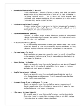 - Online Appointment System (1.5 Months)
Online Appointment System software is mainly used take the online
appointment timing slots from higher officials as per their availability for
discussing different issues. . This software has been designed and
developed using web Technology i.e. Asp.net with Java Script, Ajax, Telerik
Controls and Sql Server 2008 as Database.
- Employee Joining Software( 2 Months)
Employee Joining Software is mainly used for the joining purposes of candidate in
Lovely Professional University like Department Allocation, Leave Details and Print
Joining Report. This is also a web application.
- Employee Exit Software ( 1 Month)
Employee Exit software is used for keep the records of exit staff members and
take the exit interview of staff members who have put their resignations from the
job. This is also a web application.
- No Objection Certificates (1 Month)
NOC is used for keep the records of issued all types of NOC’s like NOC for Address
details/ For applying in Other Organization/ For study in abroad etc including
taking the supporting documents as required before issuing of any type NOC.
- File Issue System (20 Days)
This is a window software which is used to keep the records of issued files
to the respected staff members. Vb.net is used as front end and sql server
2008 is used as database.
- Library Software (1.5Month)
This is mainly used to keep the record of users, issues and received files and
make the search of issued and received files. Vb.net is used as front end
and sql server 2008 is used as database.
- Hospital Management (20 Days)
This is mainly used to keep the record patients and make the search of
print slip details using mobile search. Vb.net is used as front end and sql
server 2008 is used as database.
- Employee Research and Development (25 Days)
This is mainly used to keep the record all the research papers/books/
Conferences/Seminars/Workshop Papers. Asp.net with C# is used as front
end and sql server 2008 is used as database.
- E-Goverance Software (I Month)
This is mainly used for keep the record of structure of university and also
Determine the performance of the employees. Asp.net with C# is used as
front end and sql server 2012 is used as database.
 