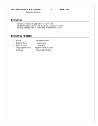 10th
Std – General, P.S.E.B (2001) – First Class
- Subjects: General.
PERSONAL
- Honesty, Sincerity & Dedication towards work.
- Hard Working Capability with an ability to produce results.
- Positive Attitude with an instinct to do something in life.
PERSONAL PROFILE
- Name Sandeep Kumar
- Date Of Birth 15/04/1986
- Marital Status Married
- Languages Known English, Hindi, Punjabi
- Hobbies Reading & Writing
 
