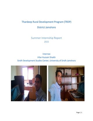 Page | 1
Thardeep Rural Development Program (TRDP)
District Jamshoro
Summer Internship Report
2015
Internee
Irfan Hussain Shaikh
Sindh Development Studies Center, University of Sindh Jamshoro
 