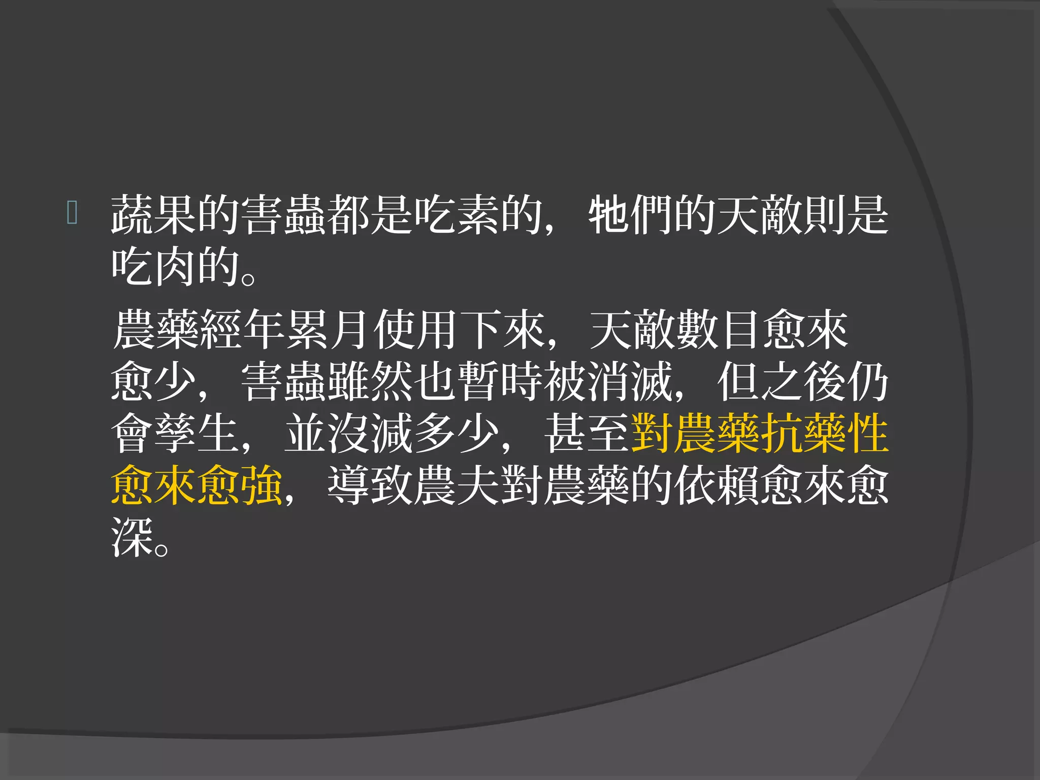  蔬果的害蟲都是吃素的， 們的天敵則是牠
吃肉的。
農藥經年累月使用下來，天敵數目愈來
愈少，害蟲雖然也暫時被消滅，但之後仍
會孳生，並沒減多少，甚至對農藥抗藥性
愈來愈強，導致農夫對農藥的依賴愈來愈
深。
 