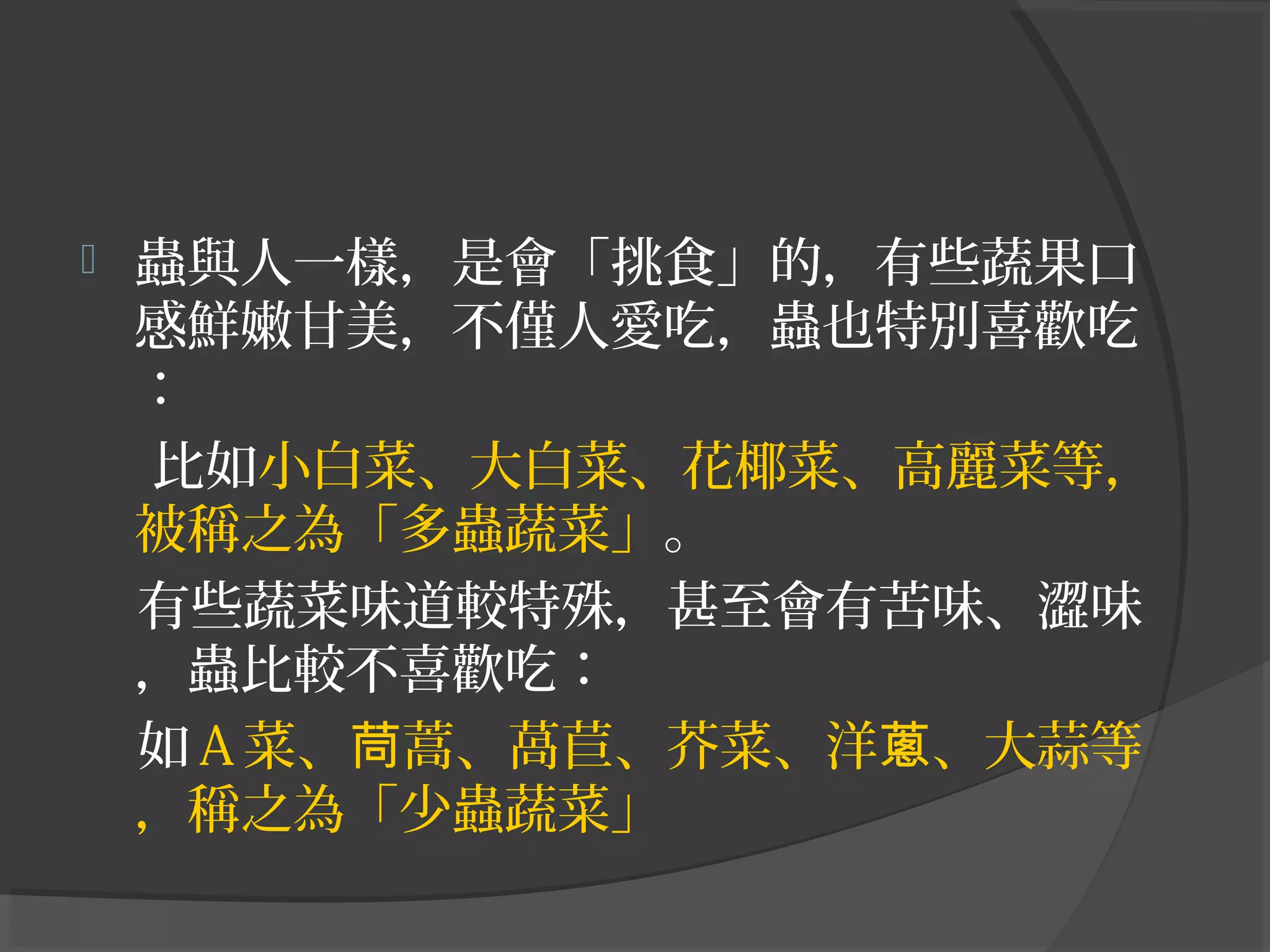  蟲與人一樣，是會「挑食」的，有些蔬果口
感鮮嫩甘美，不僅人愛吃，蟲也特別喜歡吃
：
比如小白菜、大白菜、花椰菜、高麗菜等，
被稱之為「多蟲蔬菜」。
有些蔬菜味道較特殊，甚至會有苦味、澀味
，蟲比較不喜歡吃：
如Ａ菜、 蒿、萵苣、芥菜、洋 、大蒜等茼 蔥
，稱之為「少蟲蔬菜」
 