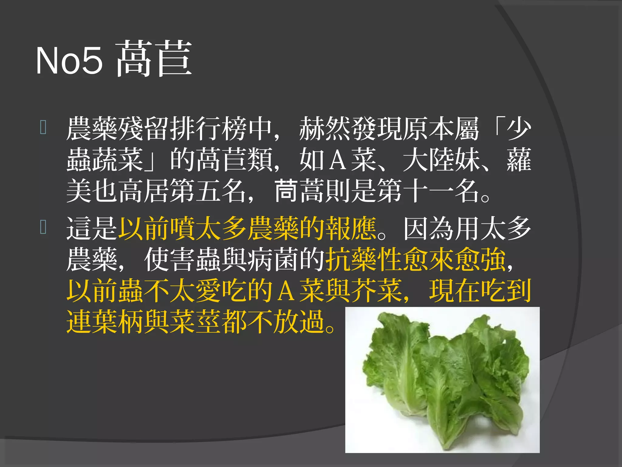 No5 萵苣
 農藥殘留排行榜中，赫然發現原本屬「少
蟲蔬菜」的萵苣類，如Ａ菜、大陸妹、蘿
美也高居第五名， 蒿則是第十一名。茼
 這是以前噴太多農藥的報應。因為用太多
農藥，使害蟲與病菌的抗藥性愈來愈強，
以前蟲不太愛吃的Ａ菜與芥菜，現在吃到
連葉柄與菜莖都不放過。
 