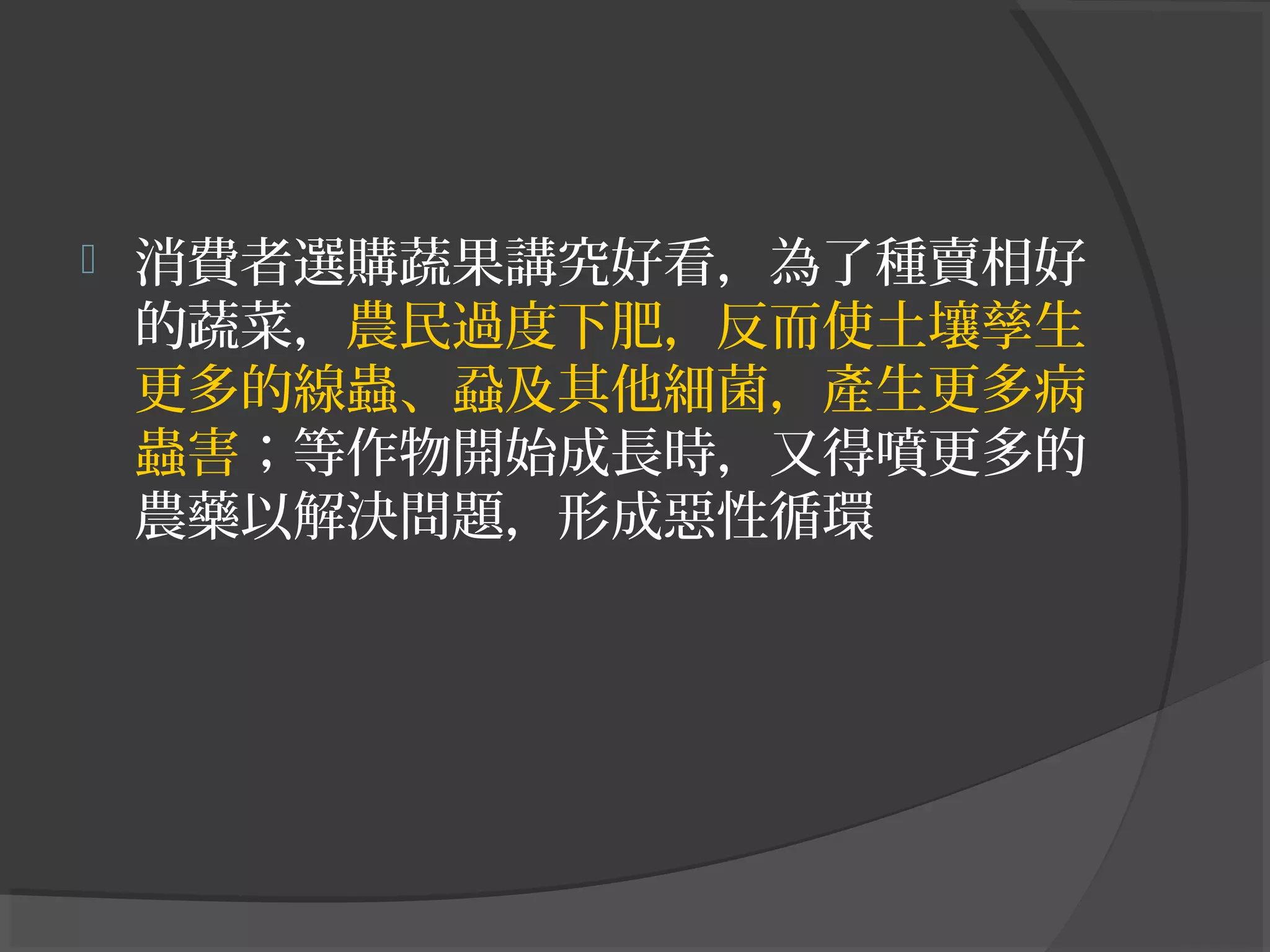  消費者選購蔬果講究好看，為了種賣相好
的蔬菜，農民過度下肥，反而使土壤孳生
更多的線蟲、蝨及其他細菌，產生更多病
蟲害；等作物開始成長時，又得噴更多的
農藥以解決問題，形成惡性循環
 