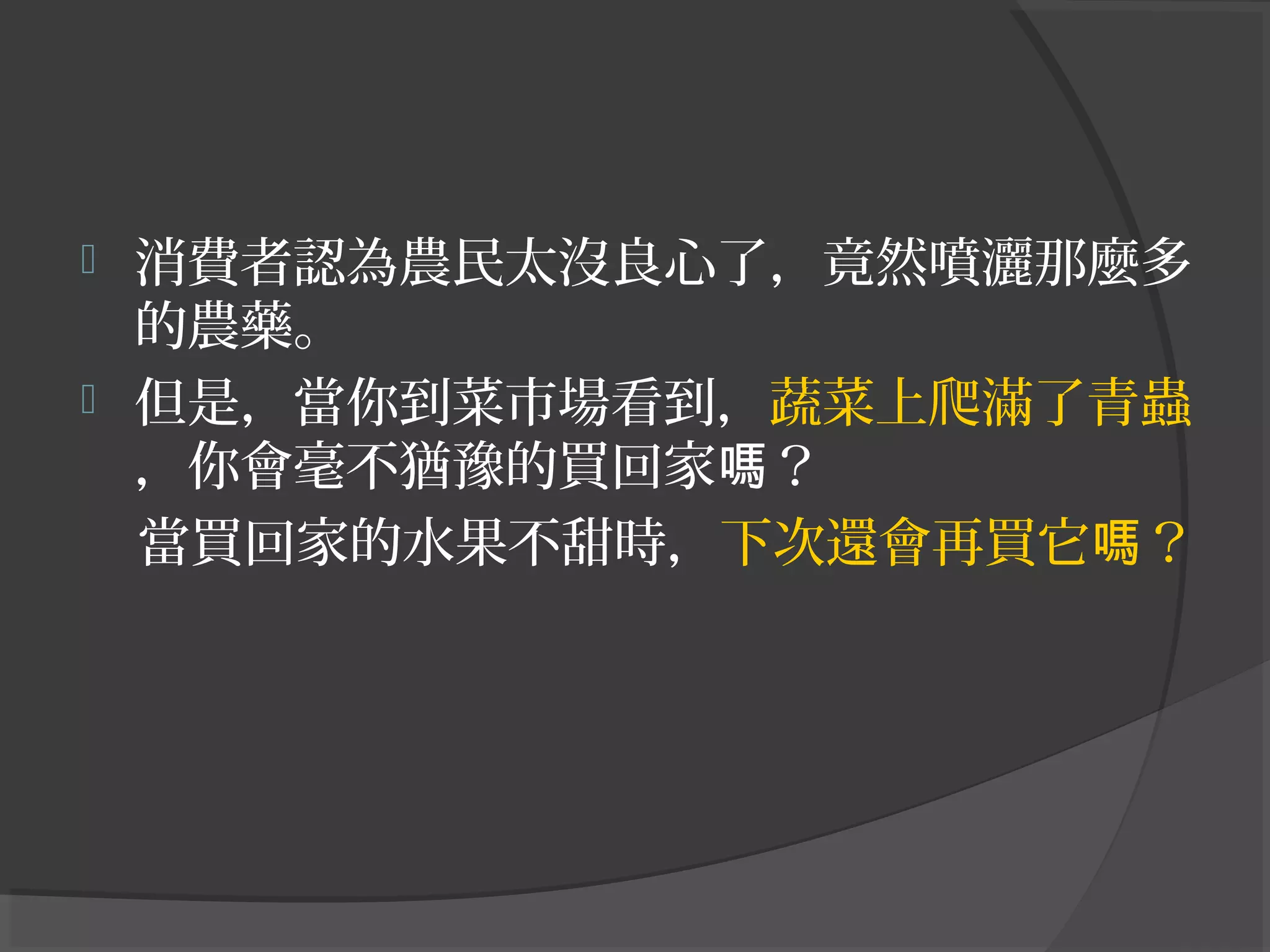  消費者認為農民太沒良心了，竟然噴灑那麼多
的農藥。
 但是，當你到菜市場看到，蔬菜上爬滿了青蟲
，你會毫不猶豫的買回家 ？嗎
當買回家的水果不甜時，下次還會再買它 ？嗎
 