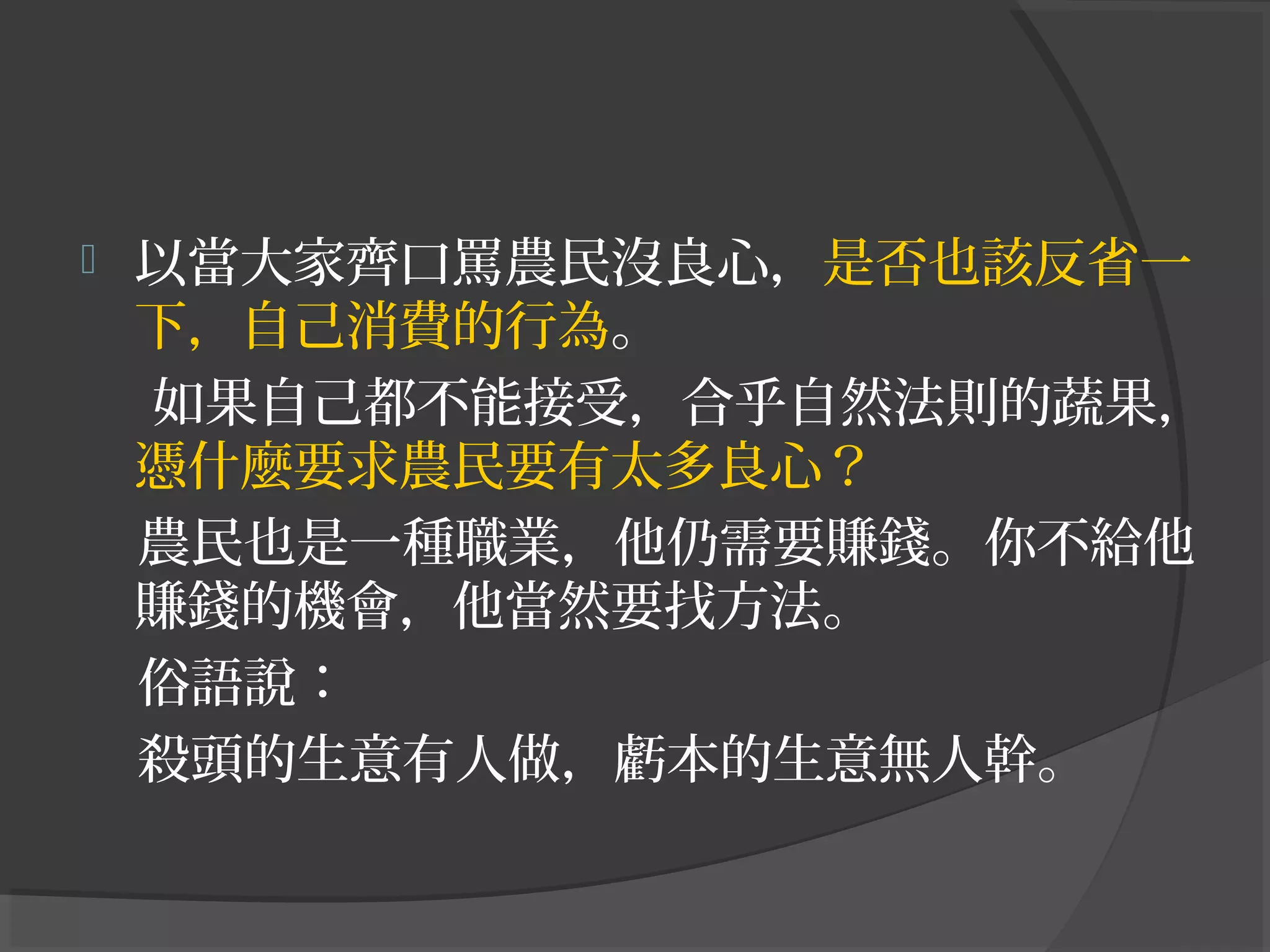  以當大家齊口罵農民沒良心，是否也該反省一
下，自己消費的行為。
如果自己都不能接受，合乎自然法則的蔬果，
憑什麼要求農民要有太多良心？
農民也是一種職業，他仍需要賺錢。你不給他
賺錢的機會，他當然要找方法。
俗語說：
殺頭的生意有人做，虧本的生意無人幹。
 