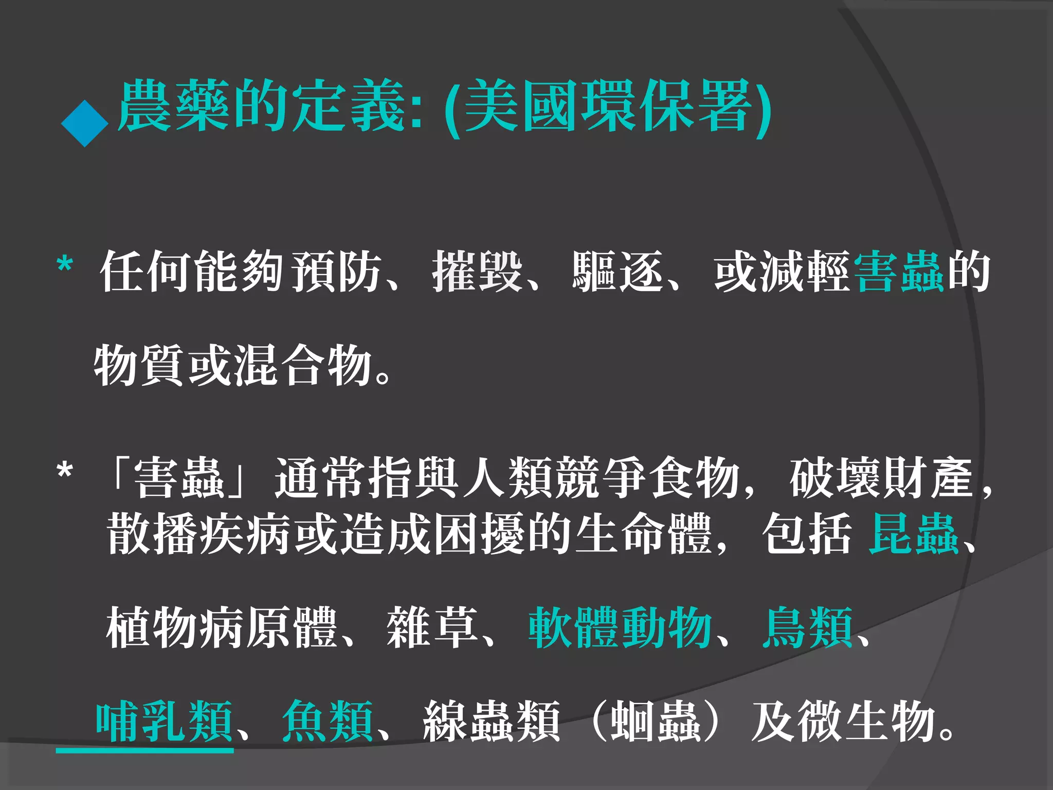 農藥的定義: (美國環保署)
* 任何能 預防、夠 摧毀、驅逐、或減輕害蟲的
物質或混合物。
* 「害蟲」通常指與人類競爭食物，破壞財 ，產
散播疾病或造成困擾的生命體，包括 昆蟲、
植物病原體、雜草、軟體動物、鳥類、
哺乳類、魚類、線蟲類（蛔蟲）及微生物。
 