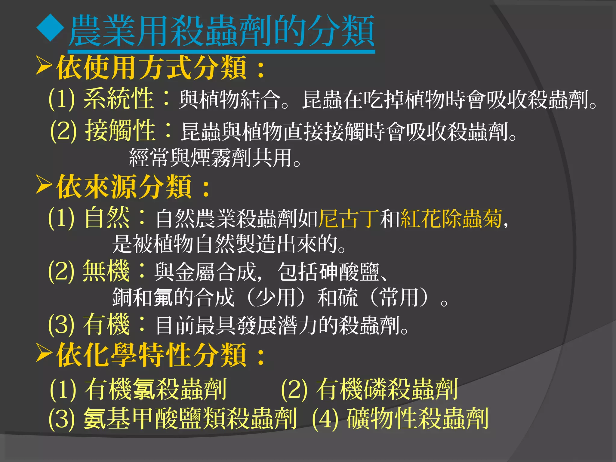 農業用殺蟲劑的分類
依使用方式分類：
(1) 系統性：與植物結合。昆蟲在吃掉植物時會吸收殺蟲劑。
(2) 接觸性：昆蟲與植物直接接觸時會吸收殺蟲劑。
經常與煙霧劑共用。
依來源分類：
(1) 自然：自然農業殺蟲劑如尼古丁和紅花除蟲菊，
是被植物自然製造出來的。
(2) 無機：與金屬合成，包括 酸鹽、砷
銅和 的合成（少用）和硫（常用）。氟
(3) 有機：目前最具發展潛力的殺蟲劑。
依化學特性分類：
(1) 有機 殺蟲劑氯 (2) 有機磷殺蟲劑
(3) 基甲酸鹽類殺蟲劑氨 (4) 礦物性殺蟲劑
 
