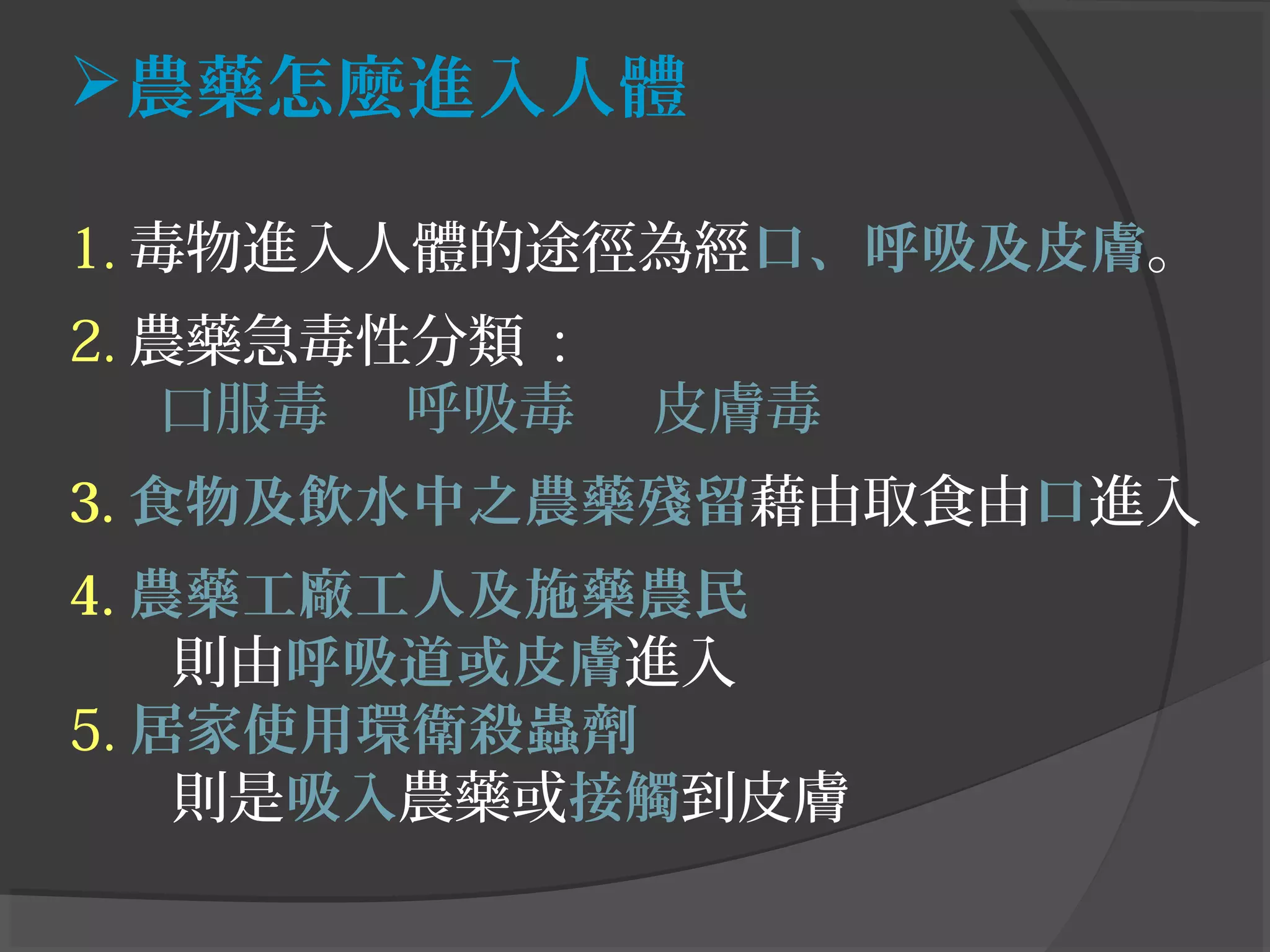 農藥怎麼進入人體
1. 毒物進入人體的途徑為經口、呼吸及皮膚。
2. 農藥急毒性分類 :
口服毒 呼吸毒 皮膚毒
3. 食物及飲水中之農藥殘留藉由取食由口進入
4. 農藥工廠工人及施藥農民
則由呼吸道或皮膚進入
5. 居家使用環衛殺蟲劑
則是吸入農藥或接觸到皮膚
 