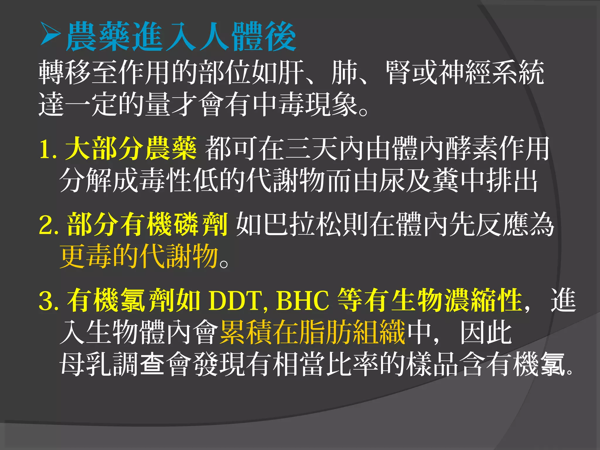 農藥進入人體後
轉移至作用的部位如肝、肺、腎或神經系統
達一定的量才會有中毒現象。
1. 大部分農藥 都可在三天內由體內酵素作用
分解成毒性低的代謝物而由尿及糞中排出
2. 部分有機 劑磷 如巴拉松則在體內先反應為
更毒的代謝物。
3. 有機 劑如氯 DDT, BHC 等有生物濃縮性，進
入生物體內會累積在脂肪組織中，因此
母乳調 會發現有相當比率的樣品含有機查 氯。
 