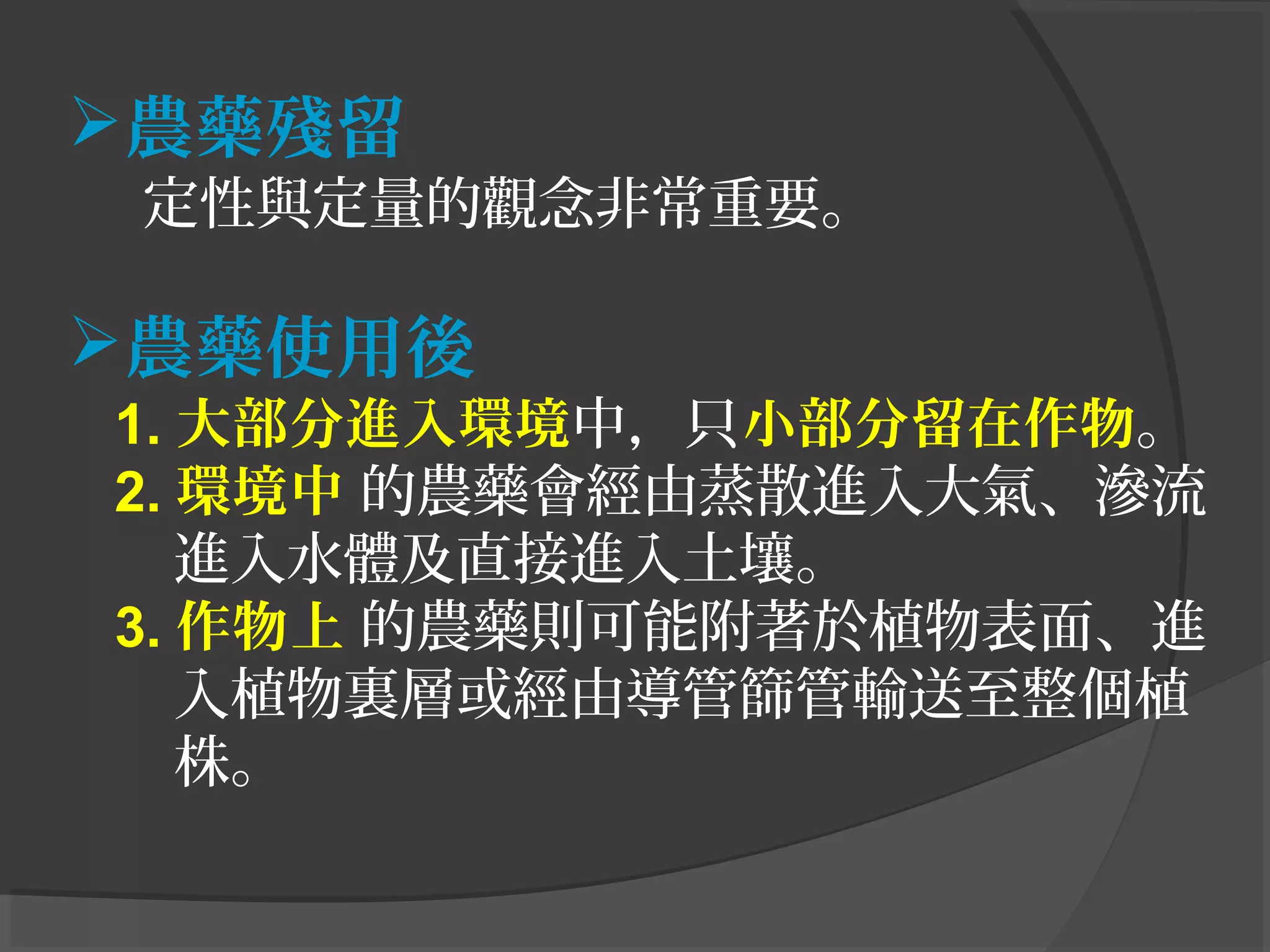 農藥殘留
定性與定量的觀念非常重要。
農藥使用後
1. 大部分進入環境中，只小部分留在作物。
2. 環境中 的農藥會經由蒸散進入大氣、滲流
進入水體及直接進入土壤。
3. 作物上 的農藥則可能附著於植物表面、進
入植物裏層或經由導管篩管輸送至整個植
株。
 