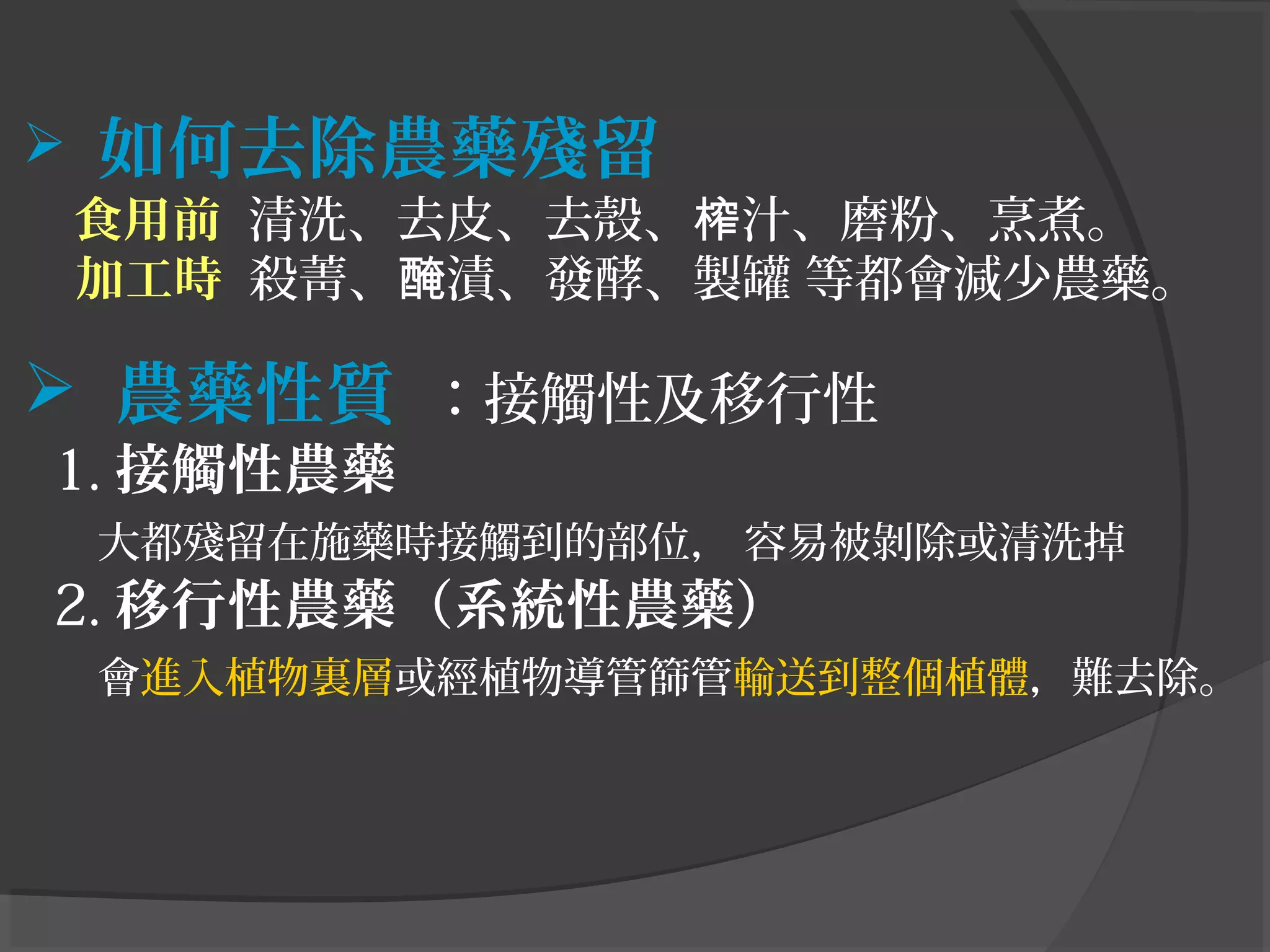  如何去除農藥殘留
　 食用前 清洗、去皮、去殼、 汁、磨粉、烹煮。榨
加工時 殺菁、 漬、發酵、製罐 等都會減少農藥。醃
　　
 農藥性質 ：接觸性及移行性
1. 接觸性農藥
大都殘留在施藥時接觸到的部位， 容易被剝除或清洗掉
2. 移行性農藥（系統性農藥）
會進入植物裏層或經植物導管篩管輸送到整個植體，難去除。
 