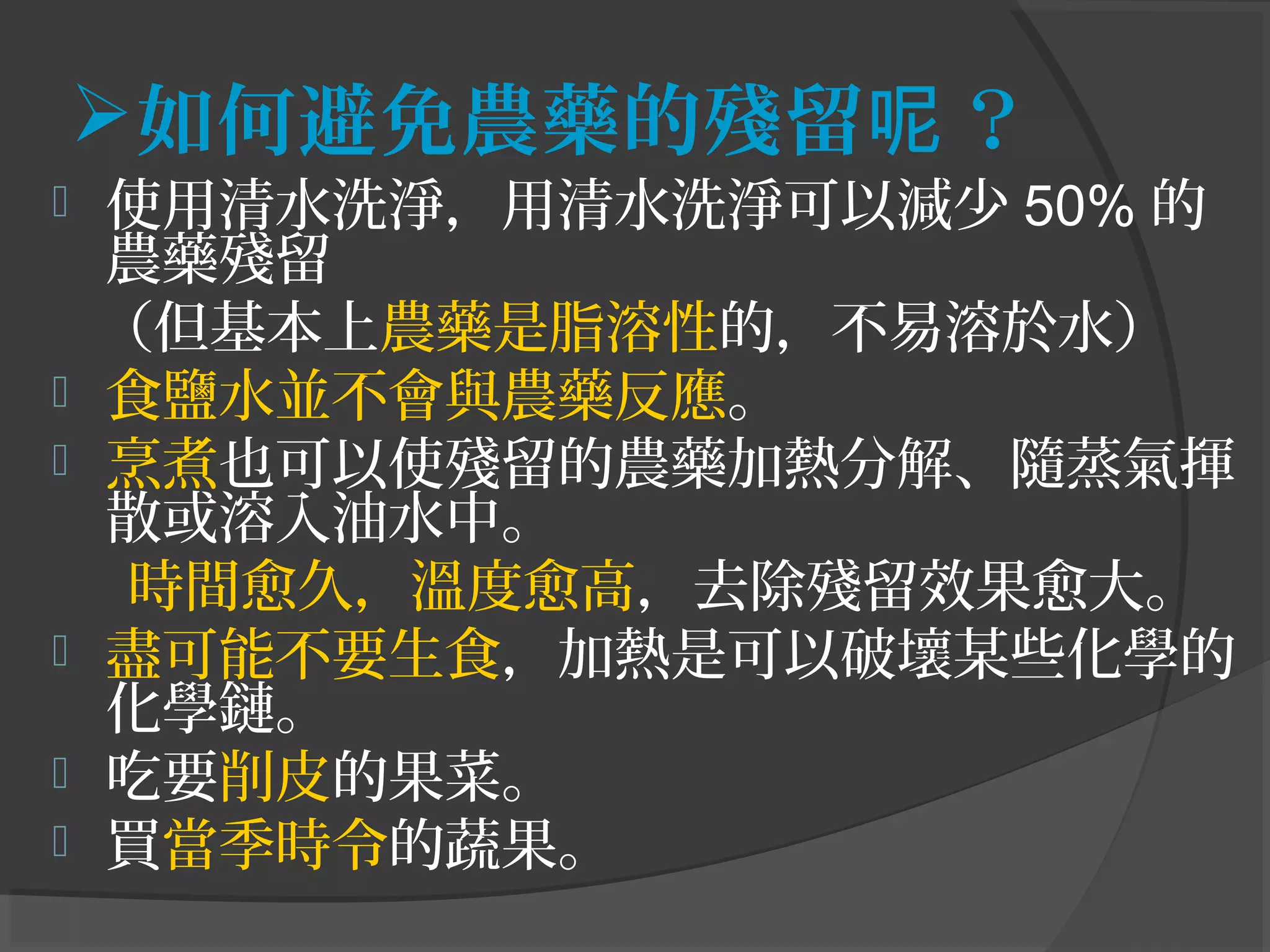 如何避免農藥的殘留 ？呢
 使用清水洗淨，用清水洗淨可以減少 50% 的
農藥殘留
（但基本上農藥是脂溶性的，不易溶於水）
 食鹽水並不會與農藥反應。
 烹煮也可以使殘留的農藥加熱分解、隨蒸氣揮
散或溶入油水中。
時間愈久，溫度愈高，去除殘留效果愈大。
 盡可能不要生食，加熱是可以破壞某些化學的
化學鏈。
 吃要削皮的果菜。
 買當季時令的蔬果。
 