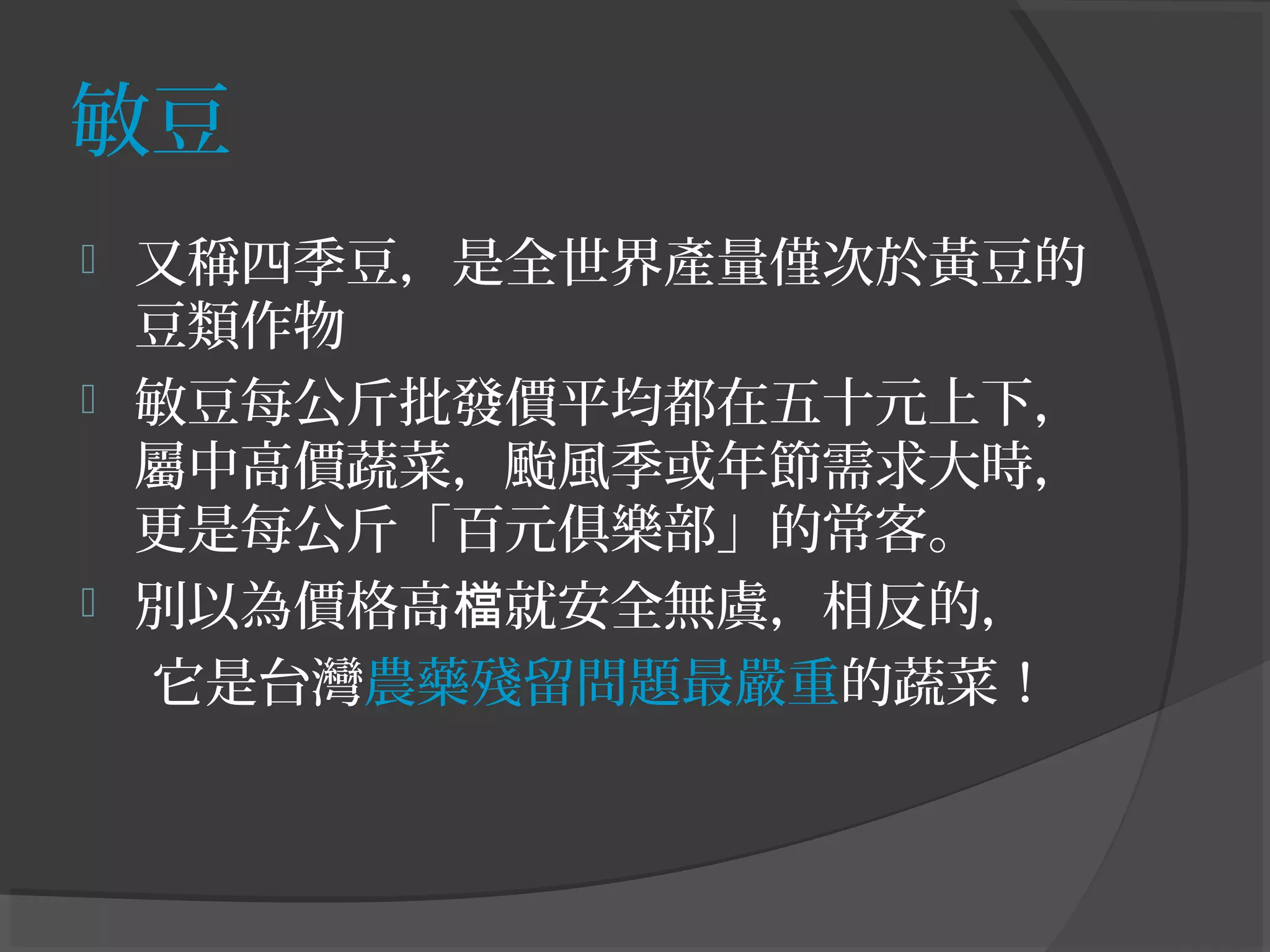 敏豆
 又稱四季豆，是全世界產量僅次於黃豆的
豆類作物
 敏豆每公斤批發價平均都在五十元上下，
屬中高價蔬菜，颱風季或年節需求大時，
更是每公斤「百元俱樂部」的常客。
 別以為價格高 就安全無虞，相反的，檔
它是台灣農藥殘留問題最嚴重的蔬菜！
 