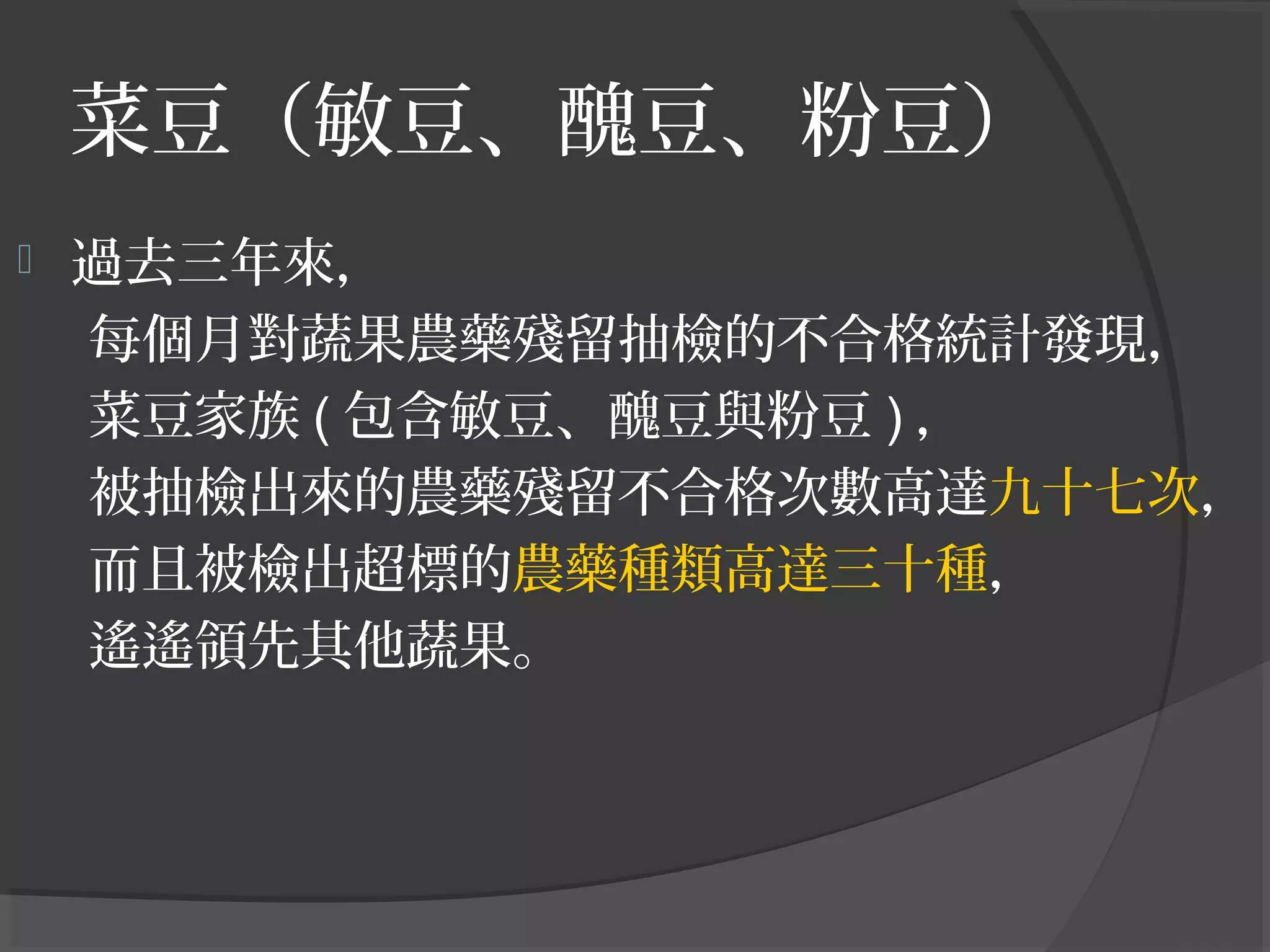 菜豆（敏豆、醜豆、粉豆）
 過去三年來，
每個月對蔬果農藥殘留抽檢的不合格統計發現，
菜豆家族 ( 包含敏豆、醜豆與粉豆 ) ，
被抽檢出來的農藥殘留不合格次數高達九十七次，
而且被檢出超標的農藥種類高達三十種，
遙遙領先其他蔬果。
 