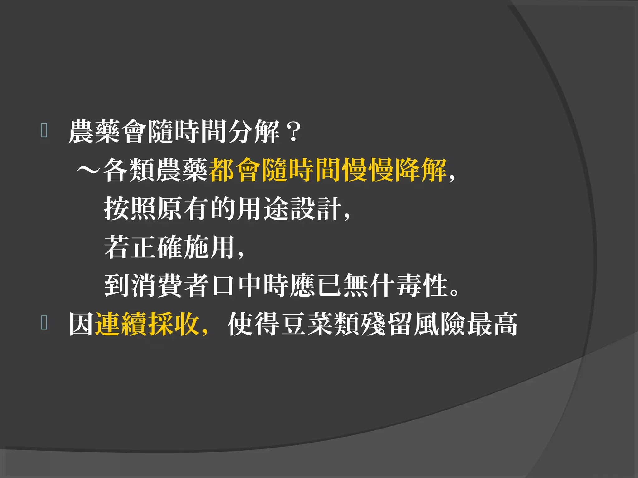  農藥會隨時間分解？
～各類農藥都會隨時間慢慢降解，
按照原有的用途設計，
若正確施用，
到消費者口中時應已無什毒性。
 因連續採收，使得豆菜類殘留風險最高
 