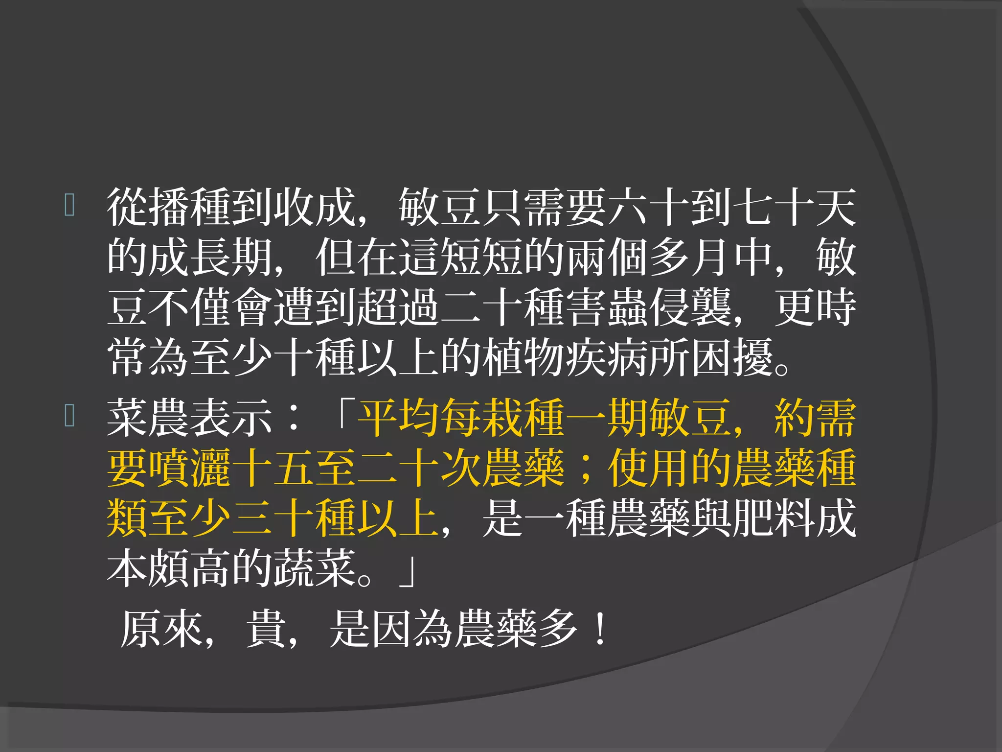 從播種到收成，敏豆只需要六十到七十天
的成長期，但在這短短的兩個多月中，敏
豆不僅會遭到超過二十種害蟲侵襲，更時
常為至少十種以上的植物疾病所困擾。
 菜農表示：「平均每栽種一期敏豆，約需
要噴灑十五至二十次農藥；使用的農藥種
類至少三十種以上，是一種農藥與肥料成
本頗高的蔬菜。」
原來，貴，是因為農藥多！
 
