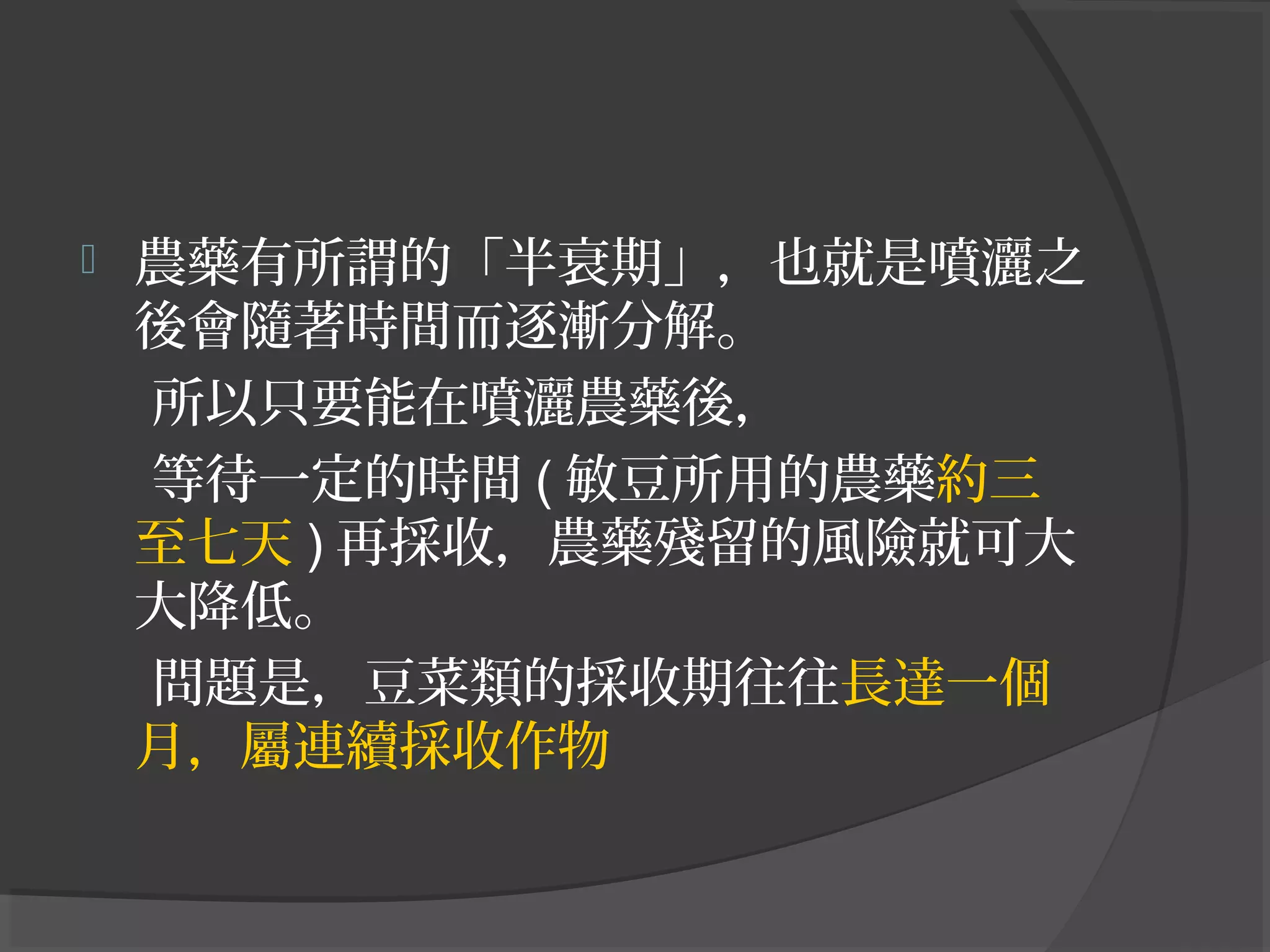  農藥有所謂的「半衰期」，也就是噴灑之
後會隨著時間而逐漸分解。
所以只要能在噴灑農藥後，
等待一定的時間 ( 敏豆所用的農藥約三
至七天 ) 再採收，農藥殘留的風險就可大
大降低。
問題是，豆菜類的採收期往往長達一個
月，屬連續採收作物
 