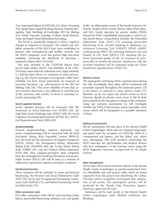 Test Automated Battery (CANTAB) [51]: Motor Screening
Test, Spatial Span, Spatial Working Memory, Emotion Rec-
ognition Task, Stockings of Cambridge, IED Set Shifting
Test, Paired Associate Learning, 5-Choice Serial Reaction
Time, and Rapid Visual Information Processing.
The BACS is specifically designed to detect cognitive
changes in response to treatment. The validity and reli-
ability properties of the BACS have been established in
patients with schizophrenia and healthy controls, and
the BACS composite score has proven high test-retest
reliability, increasing the likelihood of detecting a
treatment-related effect [52,54,55].
The tests included in the CANTAB battery have
proven high validity [56,57]. The reliability of the CAN-
TAB tests varies between individual tests. High reliability
(r  0.8) has been shown on measures of visual process-
ing, e.g., the Paired Associates Learning task, while lower
reliability has been found particularly on measures of
executive functions, e.g., sub-measures of the IED Set
Shifting Task [58]. This lower reliability of tests that as-
sess executive functions is very difficult to avoid because
of the necessary task novelty involved in assessing ex-
ecutive processing [58].
Social cognitive function
Social cognitive function will be measured with The
Awareness of Social Inference Test (TASIT) [59], the
High-Risk Social Challenge task (HiSoC) [60], the Social
Cognition Screening Questionnaire (SCSQ) [61], and So-
cial Responsiveness Scale (SRS) [62].
Symptomatology
General symptomatology, negative, depressive, and
manic symptomatology will be measured with the Brief
Psychiatric Rating Scale Expanded Version (BPRS-E)
[63], the Scale for the Assessment of Negative Symptoms
(SANS) [64,65], the Montgomery-Åsberg Depression
Rating Scale (MADRS) [66], the Young Mania Rating
Scale (YMRS) [67], and the Clinical Global Impression
(CGI) [68]. Nine cognitive-perceptive basic symptoms
from the Schizophrenia Prediction/Proneness Instrument-
Adult Version (SPI-A) [69] will be used as a measure of
subjectively experienced cognitive-perceptive symptoms.
Psychosocial function
Three measures will be included to assess psychosocial
functioning: the Personal and Social Performance Scale
(PSP) [70], Social and Occupational Functioning Assess-
ment Scale (SOFAS) [71], and Global Functioning: Social
and Role Scales [72].
Other assessment tools
Five other assessment tools will be used assessing family
history, premorbid functioning, substance use, and quality
of life. An abbreviated version of the Family Interview for
Genetic Studies (FIGS) Family History Index (FHI) (Max-
well M.E: Family interview for genetic studies (FIGS);
Manual for FIGS. Unpublished manuscript) is used to as-
sess family history of psychiatric disorder, the Premorbid
Adjustment Scale (PAS) [73] assessing premorbid
functioning level, Alcohol Smoking  Substance In-
volvement Screening Test (ASSIST) (WHO ASSIST
working group 2002 [74]) assessing substance use, and
Quality of Life Scale (QOLS) [75] assessing the pa-
tients’ perceived quality of life. At cessation of treat-
ment after 6 months the patients’ satisfaction with the
received treatment will be evaluated using the Client
Satisfaction Questionnaire (CSQ) [76].
Adverse events
The participants’ well-being will be a primary focus during
the trial. Accordingly, their safety will be monitored and
accurately reported throughout the treatment period. CR
is not known or expected to cause adverse events [77];
therefore, we do not expect any adverse events to occur.
However, should an adverse event occur, it will be dealt
with properly by the therapists in charge of the treatment.
Using our outcome instruments we will investigate
whether the FOCUS intervention causes nominally worse
scores, which will be interpreted as a possible indication
of harm.
Setting of assessment
All the assessments will take place at the Mental Health
Centre Copenhagen. Most tests are assessed using paper
and pencil with the exception of CANTAB, which is a
computerised test battery, and the HiSoC test, which
uses videotaping. The staff members performing the
SCID interview are psychologists and medical doctors
who have undergone a 4-day training course using the
SCID diagnostic interview co-supervised by Dr Joseph
Ventura.
Data management
All the data will be stored in locked cabinets at the Mental
Health Centre Copenhagen in pseudo-anonymised form
(i.e., identifiable only with project codes, which are stored
separately from the project key identifying the codes).
The data will be completely anonymised after publica-
tion of all results. The participants’ privacy will be
protected by the Danish Data Protection Agency,
which has approved the trial.
Databases will be kept locally at the Mental Health
Centre Copenhagen under blinded conditions (see
Blinding).
Glenthøj et al. Trials (2015) 16:25 Page 6 of 10
 
