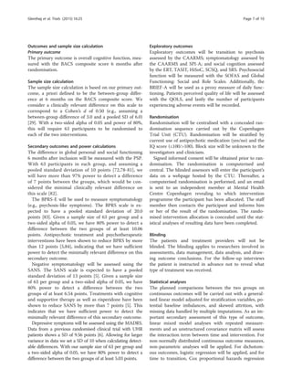 Outcomes and sample size calculation
Primary outcome
The primary outcome is overall cognitive function, mea-
sured with the BACS composite score 6 months after
randomisation.
Sample size calculation
The sample size calculation is based on our primary out-
come, a priori defined to be the between-group differ-
ence at 6 months on the BACS composite score. We
consider a clinically relevant difference on this scale to
correspond to a Cohen’s d of 0.50 (e.g., assuming a
between-group difference of 3.0 and a pooled SD of 6.0)
[29]. With a two-sided alpha of 0.05 and power of 80%,
this will require 63 participants to be randomised to
each of the two interventions.
Secondary outcomes and power calculations
The difference in global personal and social functioning
6 months after inclusion will be measured with the PSP.
With 63 participants in each group, and assuming a
pooled standard deviation of 10 points [72,78-81], we
will have more than 97% power to detect a difference
of 7 points between the groups, which would be con-
sidered the minimal clinically relevant difference on
this scale [82].
The BPRS-E will be used to measure symptomatology
(e.g., psychosis-like symptoms). The BPRS scale is ex-
pected to have a pooled standard deviation of 20.0
points [83]. Given a sample size of 63 per group and a
two-sided alpha of 0.05, we have 80% power to detect a
difference between the two groups of at least 10.06
points. Antipsychotic treatment and psychotherapeutic
interventions have been shown to reduce BPRS by more
than 12 points [5,84], indicating that we have sufficient
power to detect the minimally relevant difference on this
secondary outcome.
Negative symptomatology will be assessed using the
SANS. The SANS scale is expected to have a pooled
standard deviation of 13 points [5]. Given a sample size
of 63 per group and a two-sided alpha of 0.05, we have
80% power to detect a difference between the two
groups of at least 6.54 points. Treatments with cognitive
and supportive therapy as well as risperidone have been
shown to reduce SANS by more than 7 points [5]. This
indicates that we have sufficient power to detect the
minimally relevant difference of this secondary outcome.
Depressive symptoms will be assessed using the MADRS.
Data from a previous randomised clinical trial with UHR
patients shows a SD of 9.56 points [6]. Allowing for larger
variance in data we set a SD of 10 when calculating detect-
able differences. With our sample size of 63 per group and
a two-sided alpha of 0.05, we have 80% power to detect a
difference between the two groups of at least 5.03 points.
Exploratory outcomes
Exploratory outcomes will be transition to psychosis
assessed by the CAARMS; symptomatology assessed by
the CAARMS and SPI-A; and social cognition assessed
by the ERT, TASIT, HiSoC, SCSQ, and SRS. Psychosocial
function will be measured with the SOFAS and Global
Functioning: Social and Role Scales. Additionally, the
BRIEF-A will be used as a proxy measure of daily func-
tioning. Patients perceived quality of life will be assessed
with the QOLS, and lastly the number of participants
experiencing adverse events will be recorded.
Randomisation
Randomisation will be centralised with a concealed ran-
domisation sequence carried out by the Copenhagen
Trial Unit (CTU). Randomisation will be stratified by
current use of antipsychotic medication (yes/no) and the
IQ score (≤100/100). Block size will be unknown to the
investigators and clinicians.
Signed informed consent will be obtained prior to ran-
domisation. The randomisation is computerised and
central. The blinded assessors will enter the participant’s
data on a webpage hosted by the CTU. Thereafter, a
computerised randomisation is performed, and an email
is sent to an independent member at Mental Health
Centre Copenhagen revealing to which intervention
programme the participant has been allocated. The staff
member then contacts the participant and informs him
or her of the result of the randomisation. The rando-
mised intervention allocation is concealed until the stat-
istical analyses of resulting data have been completed.
Blinding
The patients and treatment providers will not be
blinded. The blinding applies to researchers involved in
assessments, data management, data analysis, and draw-
ing outcome conclusions. For the follow-up interviews
the patient is instructed in advance not to reveal what
type of treatment was received.
Statistical analyses
The planned comparisons between the two groups on
continuous outcomes will be carried out with a general-
ised linear model adjusted for stratification variables, po-
tential baseline imbalances, and skewed attrition, with
missing data handled by multiple imputations. As an im-
portant secondary assessment of this type of outcome,
linear mixed model analyses with repeated measure-
ments and an unstructured covariance matrix will assess
the interaction term between time and intervention. For
non-normally distributed continuous outcome measures,
non-parametric analyses will be applied. For dichotom-
ous outcomes, logistic regression will be applied, and for
time to transition, Cox proportional hazards regression
Glenthøj et al. Trials (2015) 16:25 Page 7 of 10
 