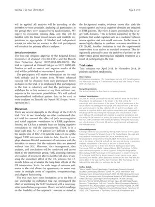 will be applied. All analyses will be according to the
intention-to-treat principle, analysing all participants in
the groups they were assigned to by randomisation. We
expect to encounter missing data, and this will be
handled with the linear mixed models and multiple im-
putations as appropriate. A blinded and independent
statistician who has no contact to the trial participants
will conduct the primary efficacy analyses.
Ethical consideration
The trial has obtained approval by the Regional Ethics
Committee of Zealand (H-6-2013-015) and the Danish
Data Protection Agency (RHP-2014-009-02670). The
trial is registered at ClinicalTrial.gov as NCT 02098408.
Positive as well as neutral and negative results of the
trial will be published in international journals.
The participants will receive information on the trial
both verbally and in written form. Written informed
consent will be obtained from each participant before
inclusion in the trial. It is emphasised that participation
in the trial is voluntary and that the participant can
withdraw his or her consent at any time without con-
sequences for treatment possibilities. We will upload
depersonalised individual patient data to be used in
meta-analyses on Zenodo via OpenAIRE (https://www.
openaire.eu/).
Discussion
There are several strengths in the design of the FOCUS
trial. First, to our knowledge no other randomised clin-
ical trial has assessed the effect of both neurocognitive
and social cognitive remediation in a UHR population.
Second, the CR has a primary focus on linking cognitive
remediation to real-life improvements. Third, it is a
large-scale trial. As UHR patients are difficult to attain,
the sample size of 126 UHR patients makes it one of the
biggest UHR intervention trials to date. Fourth, it em-
ploys observer-blinded assessment of outcomes with the
intention to ensure that the outcome data are assessed
without bias [85]. Moreover, data management, data
analyses, and conclusions will be conducted and drawn
blind to the intervention group. Fifth, assessing outcome
at cessation of treatment after 6 months will allow evalu-
ating the immediate effect of the CR, whereas the 12-
month follow-up evaluates the long-term effects of the
CR intervention. Sixth, the wide range of outcome esti-
mates in the trial allows the opportunity to assess out-
come in multiple areas of cognition, symptomatology,
and adaptive functioning.
The trial may have some limitations as to the best of
our knowledge no published trial has investigated the
effect of combining the SCIT treatment with a neurocog-
nitive remediation programme. Hence, we lack knowledge
on the feasibility of this approach. However, as stated in
the Background section, evidence shows that both the
neurocognitive and social cognitive domains are impaired
in UHR patients. Therefore, it seems essential to try to tar-
get both domains. This is further supported by the hy-
pothesis that social cognition acts as a mediator between
neurocognition and real-world outcome. Furthermore, it
seems highly effective to combine treatment modalities in
CR [29,86]. Another limitation is that the experimental
intervention is an add-on to standard treatment. This de-
sign could potentially cause the problem of patients in the
intervention group receiving less standard treatment as a
result of participating in the trial.
Trial status
Trial initiation was April 2014. By November 2014, 19
patients had been randomised.
Abbreviations
CR: Cognitive remediation; CTU: Copenhagen trial unit; SCIT: Social cognition
and interaction training; RCT: Randomised clinical trial; ToM: Theory of mind;
UHR: Ultra-high risk.
Competing interests
The authors declare that they have no competing interests.
Authors’ contributions
LBG, MN, BF, and LR conceived the trial. LBG and MN wrote the first draft of
the protocol. CG participated in the design of the trial, writing the
manuscript, and critical revision of the work. CW and KK participated in the
design of the trial, writing the manuscript, and critical revision of the work
and were involved in the data collection. BF, LR, and AV contributed with
expertise in cognitive deficits and cognitive remediation and participated in
the design of the trial, writing the manuscript, and critical revision of the
work. AM and DR contributed with expertise in cognitive remediation and
the design of the intervention, writing the manuscript, and critical revision of
the work. CRH contributed with statistical expertise, writing the manuscript,
and critical revision of the work. All authors read, improved, and approved
the final manuscript.
Acknowledgements
Funding for this trial was provided by Mental Health Services of the Capital
Region of Denmark, the Research Fund of the Capital Region Denmark, and
the Lundbeck Foundation Center for Clinical Intervention and
Neuropsychiatric Schizophrenia Research, CINS. The funding sources had no
role in the design of this trial and will not have any role during its execution,
analyses, interpretation of the data, or decision to submit results.
The authors would like to thank Jens Richardt Møllegaard Jepsen (MSc
Psychology, PhD) and Vibeke Fuglsang Bliksted (MSc Psychology, PhD) for
their consultative expertise on social cognition during the design phase,
Maria Galsgaard (BA Psychology) for her participation in implementing the
CR in the trial, Heidi Dorthe Jensen (research nurse), Hanne Junge Larsen
(secretary), and Merete Carlsen (laboratory technician) for their help with the
practicalities of the trial, and Tina Dam Kristensen (MSc Psychology) for her
help with the data collection and input for the trial.
Author details
1
Mental Health Centre Copenhagen, Copenhagen University Hospital,
DK-2400 Copenhagen, Denmark. 2
Centre for Clinical Intervention and
Neuropsychiatric Schizophrenia Research, CINS, DK-2600 Glostrup, Denmark.
3
Centre for Neuropsychiatric Schizophrenia Research (CNSR), Mental Health
Centre Glostrup, Copenhagen University Hospital, DK-2600 Glostrup,
Denmark. 4
Centre for Rehabilitation for Brain Injury, DK-2300 Copenhagen,
Denmark. 5
Copenhagen Trial Unit, Centre for Clinical Intervention Research,
Department 7812, Rigshospitalet, Copenhagen University Hospital, DK-2100
Copenhagen, Denmark. 6
Columbia University Medical Center, New York, NY
10032, USA. 7
Department of Psychiatry, Division of Schizophrenia and
Glenthøj et al. Trials (2015) 16:25 Page 8 of 10
 