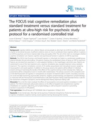 STUDY PROTOCOL Open Access
The FOCUS trial: cognitive remediation plus
standard treatment versus standard treatment for
patients at ultra-high risk for psychosis: study
protocol for a randomised controlled trial
Louise B Glenthøj1,2*
, Birgitte Fagerlund2,3
, Lasse Randers1,2
, Carsten R Hjorthøj1
, Christina Wenneberg1,2
,
Kristine Krakauer1,2
, Astrid Vosgerau1,4
, Christian Gluud5
, Alice Medalia6
, David L Roberts7
and Merete Nordentoft1,2
Abstract
Background: Cognitive deficits are a distinct feature among people at ultra-high risk (UHR) for psychosis and pose
a barrier to functional recovery. Insufficient evidence exists on how to ameliorate these cognitive deficits in patients
at UHR for psychosis and hence improve daily living and quality of life. The aim of the trial is to investigate whether
cognitive remediation can improve cognitive and psychosocial function in patients at UHR for psychosis.
Methods: The FOCUS trial (Function and Overall Cognition in Ultra-high risk States) is a randomised, parallel group,
observer-blinded clinical trial enrolling 126 patients meeting the standardised criteria of being at UHR for psychosis.
Patients are recruited from psychiatric in- and outpatient facilities in the Copenhagen catchment area. Patients are
randomised to one of the two treatment arms: cognitive remediation plus standard treatment versus standard
treatment. The cognitive remediation consists of 24 weekly group-based and manualised sessions targeting
neurocognition and social cognition. In addition to the group sessions, the patients will be offered 12 individual
sessions aiming at maximising the transfer of the effects of the cognitive training to their everyday lives. Follow-up
assessments will be conducted at 6 and 12 months after randomisation. The primary outcome is the composite score
on the Brief Assessment of Cognition in Schizophrenia at cessation of treatment after 6 months. Secondary outcomes
are social and daily functioning, psychosis-like symptoms, negative symptomatology, and depressive symptomatology
as measured with the Personal and Social Performance Scale, Brief Psychiatric Rating Scale-Expanded Version, Scale for
the Assessment of Negative Symptoms, and the Montgomery-Åsberg Depression Rating Scale.
Discussion: This is the first trial to evaluate the effects of neurocognitive and social cognitive remediation in UHR
patients. The FOCUS trial results will provide evidence on the effect of targeted and comprehensive cognitive
rehabilitation on cognition, daily living, and symptomatology as well as long-term outcome in preventing
transition to psychosis in UHR patients.
Trial registration: ClinicalTrials.gov NCT 02098408. Date of registration 18 March 2014.
Keywords: At-risk mental state, Ultra-high risk for psychosis, Prodromal schizophrenia, Prodromal intervention,
Cognitive remediation, Cognitive training, Social cognitive training, Neurocognitive training
* Correspondence: louise.birkedal.glenthoej@regionh.dk
1
Mental Health Centre Copenhagen, Copenhagen University Hospital,
DK-2400 Copenhagen, Denmark
2
Centre for Clinical Intervention and Neuropsychiatric Schizophrenia
Research, CINS, DK-2600 Glostrup, Denmark
Full list of author information is available at the end of the article
TRIALS
© 2015 Glenthøj et al.; licensee BioMed Central. This is an Open Access article distributed under the terms of the Creative
Commons Attribution License (http://creativecommons.org/licenses/by/4.0), which permits unrestricted use, distribution, and
reproduction in any medium, provided the original work is properly credited. The Creative Commons Public Domain
Dedication waiver (http://creativecommons.org/publicdomain/zero/1.0/) applies to the data made available in this article,
unless otherwise stated.
Glenthøj et al. Trials (2015) 16:25
DOI 10.1186/s13063-014-0542-8
 