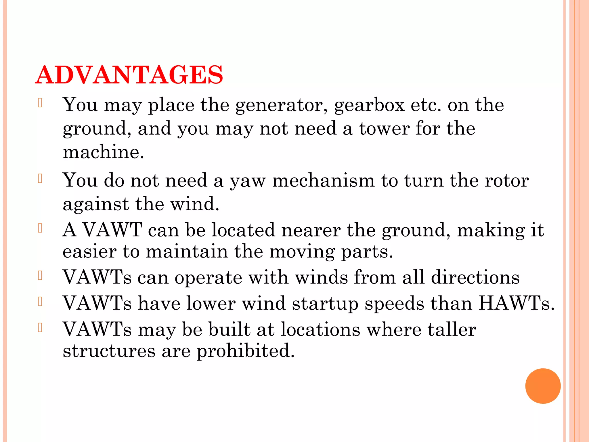 ADVANTAGES
 You may place the generator, gearbox etc. on the
ground, and you may not need a tower for the
machine.
 You do not need a yaw mechanism to turn the rotor
against the wind.
 A VAWT can be located nearer the ground, making it
easier to maintain the moving parts.
 VAWTs can operate with winds from all directions
 VAWTs have lower wind startup speeds than HAWTs.
 VAWTs may be built at locations where taller
structures are prohibited.
 