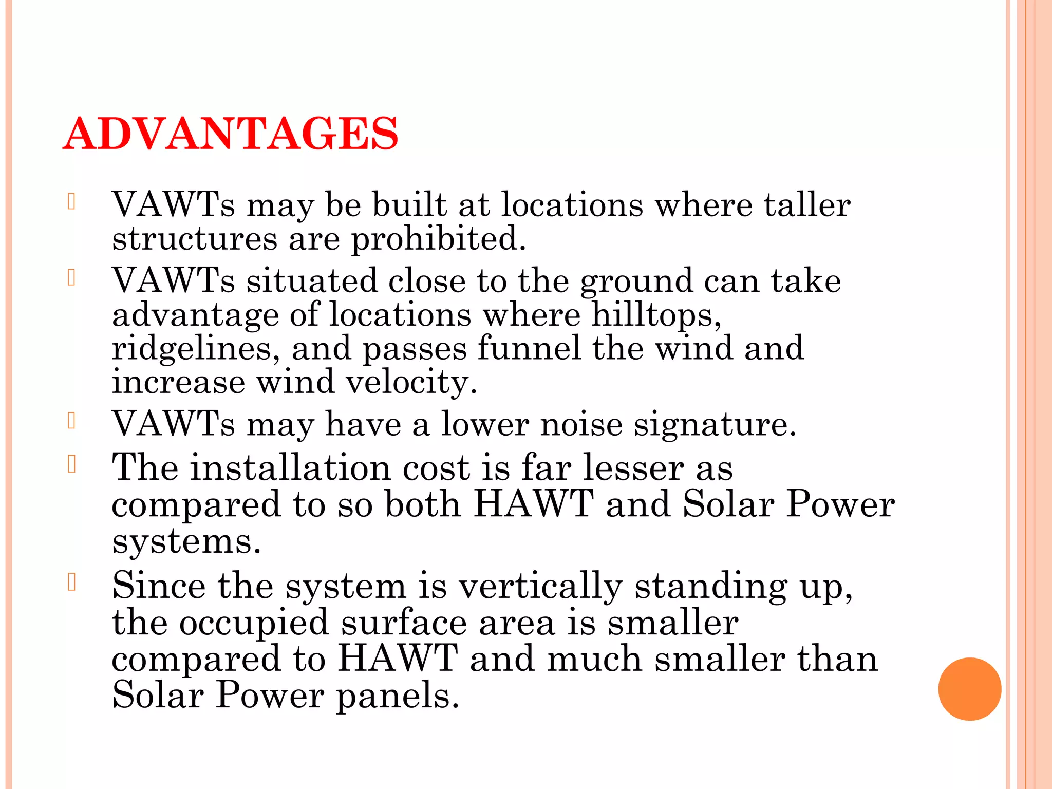 ADVANTAGES
 VAWTs may be built at locations where taller
structures are prohibited.
 VAWTs situated close to the ground can take
advantage of locations where hilltops,
ridgelines, and passes funnel the wind and
increase wind velocity.
 VAWTs may have a lower noise signature.
 The installation cost is far lesser as
compared to so both HAWT and Solar Power
systems.
 Since the system is vertically standing up,
the occupied surface area is smaller
compared to HAWT and much smaller than
Solar Power panels.
 