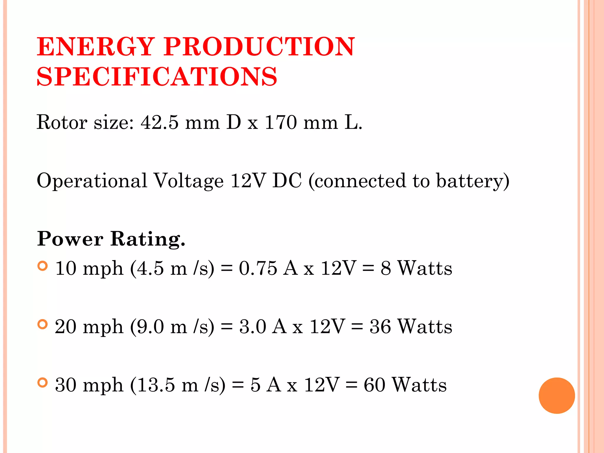 ENERGY PRODUCTION
SPECIFICATIONS
Rotor size: 42.5 mm D x 170 mm L.
Operational Voltage 12V DC (connected to battery)
Power Rating.
 10 mph (4.5 m /s) = 0.75 A x 12V = 8 Watts
 20 mph (9.0 m /s) = 3.0 A x 12V = 36 Watts
 30 mph (13.5 m /s) = 5 A x 12V = 60 Watts
 