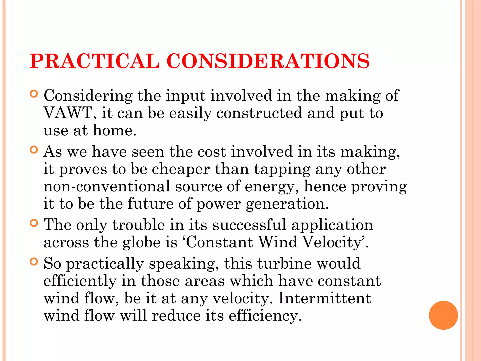 PRACTICAL CONSIDERATIONS
 Considering the input involved in the making of
VAWT, it can be easily constructed and put to
use at home.
 As we have seen the cost involved in its making,
it proves to be cheaper than tapping any other
non-conventional source of energy, hence proving
it to be the future of power generation.
 The only trouble in its successful application
across the globe is ‘Constant Wind Velocity’.
 So practically speaking, this turbine would
efficiently in those areas which have constant
wind flow, be it at any velocity. Intermittent
wind flow will reduce its efficiency.
 