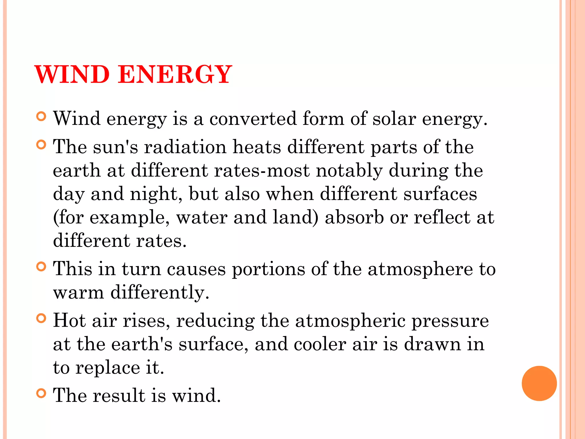 WIND ENERGY
 Wind energy is a converted form of solar energy.
 The sun's radiation heats different parts of the
earth at different rates-most notably during the
day and night, but also when different surfaces
(for example, water and land) absorb or reflect at
different rates.
 This in turn causes portions of the atmosphere to
warm differently.
 Hot air rises, reducing the atmospheric pressure
at the earth's surface, and cooler air is drawn in
to replace it.
 The result is wind.
 