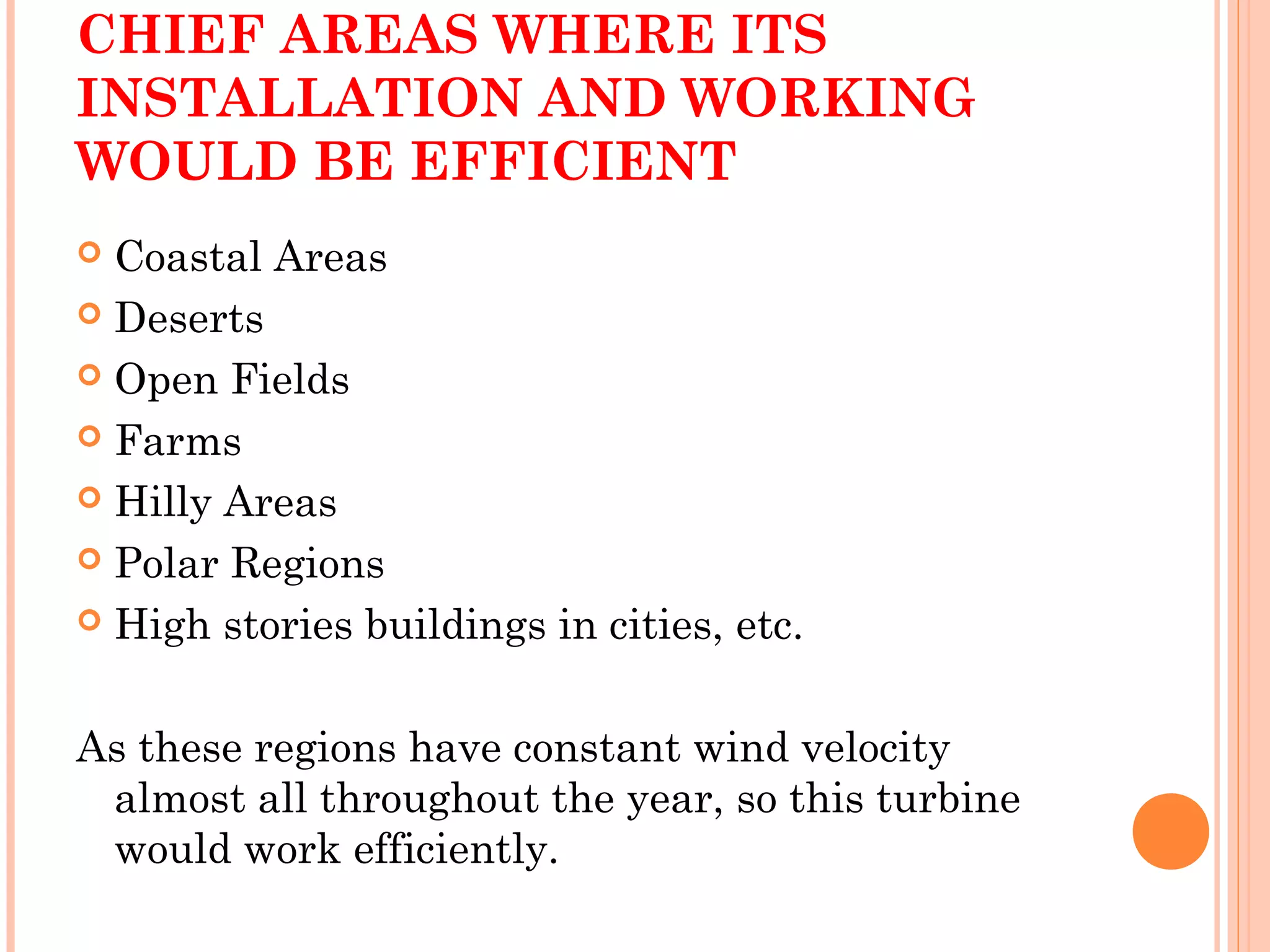 CHIEF AREAS WHERE ITS
INSTALLATION AND WORKING
WOULD BE EFFICIENT
 Coastal Areas
 Deserts
 Open Fields
 Farms
 Hilly Areas
 Polar Regions
 High stories buildings in cities, etc.
As these regions have constant wind velocity
almost all throughout the year, so this turbine
would work efficiently.
 
