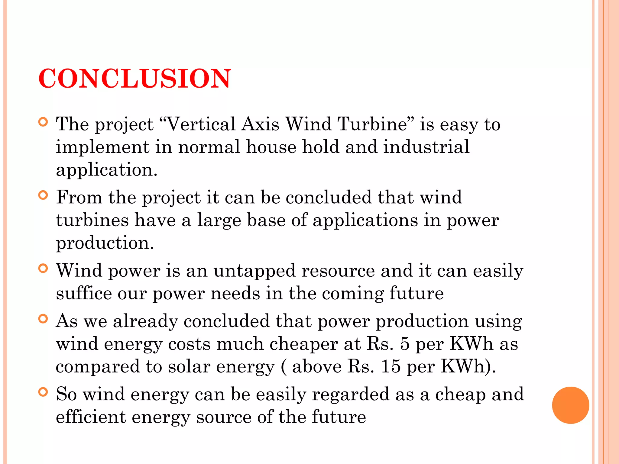 CONCLUSION
 The project “Vertical Axis Wind Turbine” is easy to
implement in normal house hold and industrial
application.
 From the project it can be concluded that wind
turbines have a large base of applications in power
production.
 Wind power is an untapped resource and it can easily
suffice our power needs in the coming future
 As we already concluded that power production using
wind energy costs much cheaper at Rs. 5 per KWh as
compared to solar energy ( above Rs. 15 per KWh).
 So wind energy can be easily regarded as a cheap and
efficient energy source of the future
 