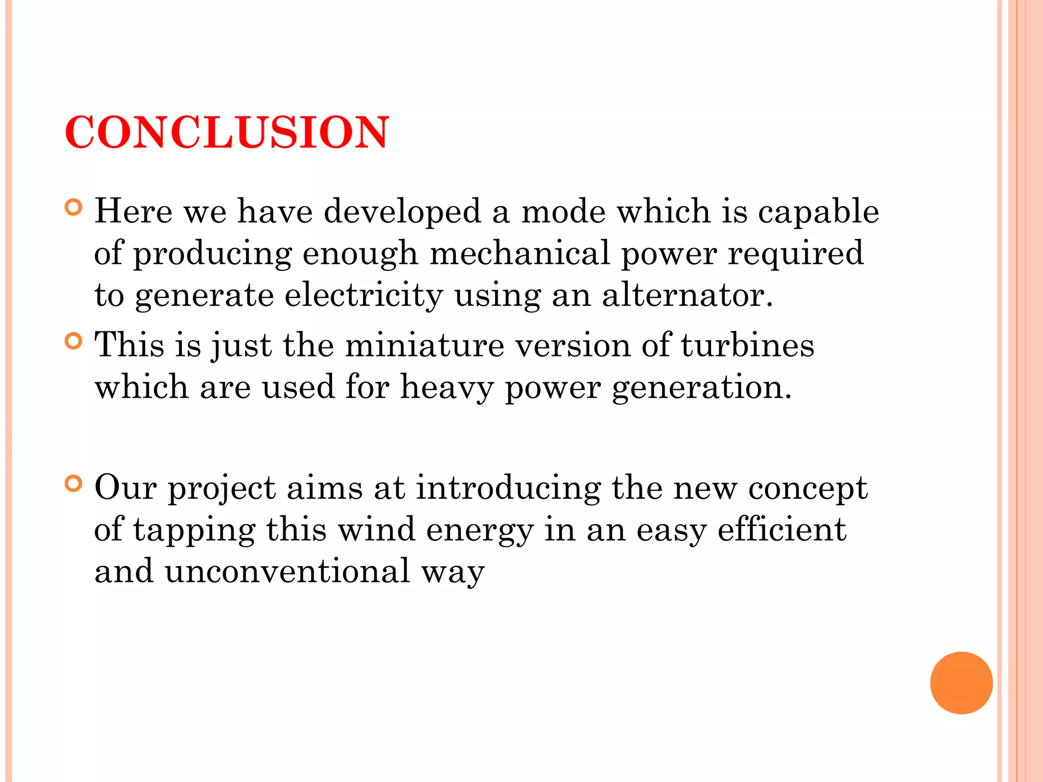 CONCLUSION
 Here we have developed a mode which is capable
of producing enough mechanical power required
to generate electricity using an alternator.
 This is just the miniature version of turbines
which are used for heavy power generation.
 Our project aims at introducing the new concept
of tapping this wind energy in an easy efficient
and unconventional way
 