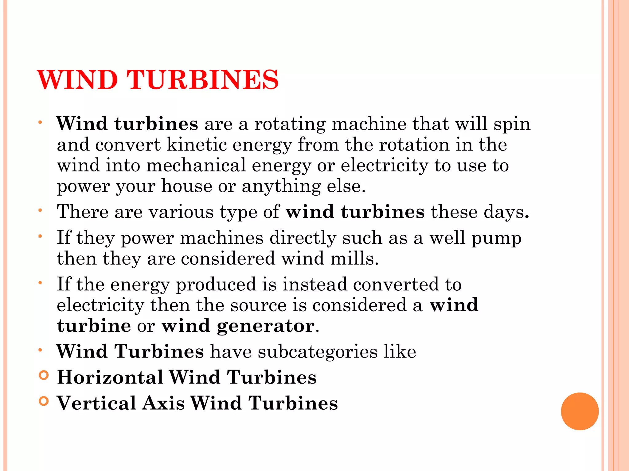 WIND TURBINES
• Wind turbines are a rotating machine that will spin
and convert kinetic energy from the rotation in the
wind into mechanical energy or electricity to use to
power your house or anything else.
• There are various type of wind turbines these days. 
• If they power machines directly such as a well pump
then they are considered wind mills.
• If the energy produced is instead converted to
electricity then the source is considered a wind
turbine or wind generator. 
• Wind Turbines have subcategories like 
 Horizontal Wind Turbines
 Vertical Axis Wind Turbines 
 