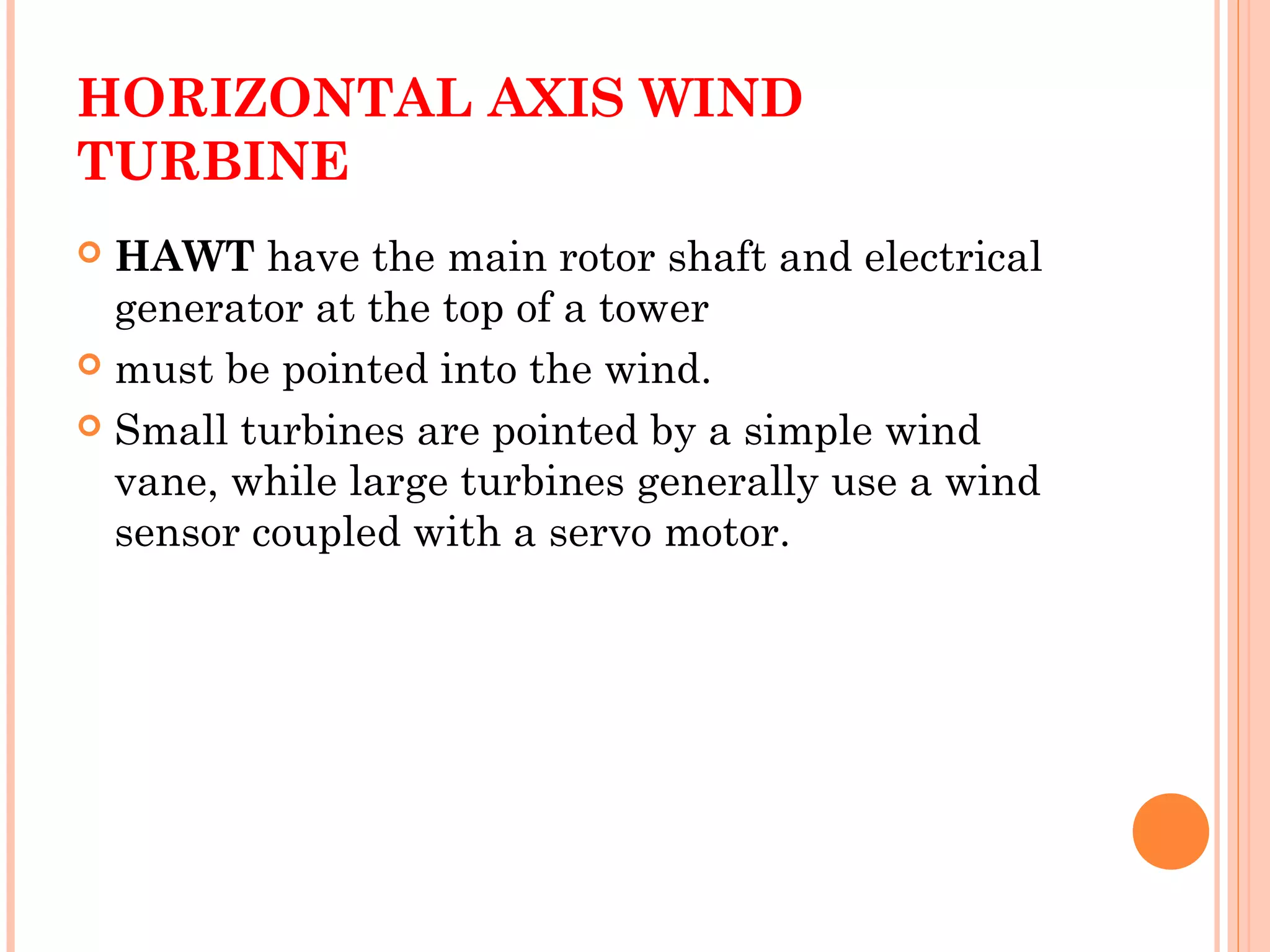 HORIZONTAL AXIS WIND
TURBINE
 HAWT have the main rotor shaft and electrical
generator at the top of a tower
 must be pointed into the wind.
 Small turbines are pointed by a simple wind
vane, while large turbines generally use a wind
sensor coupled with a servo motor.
 