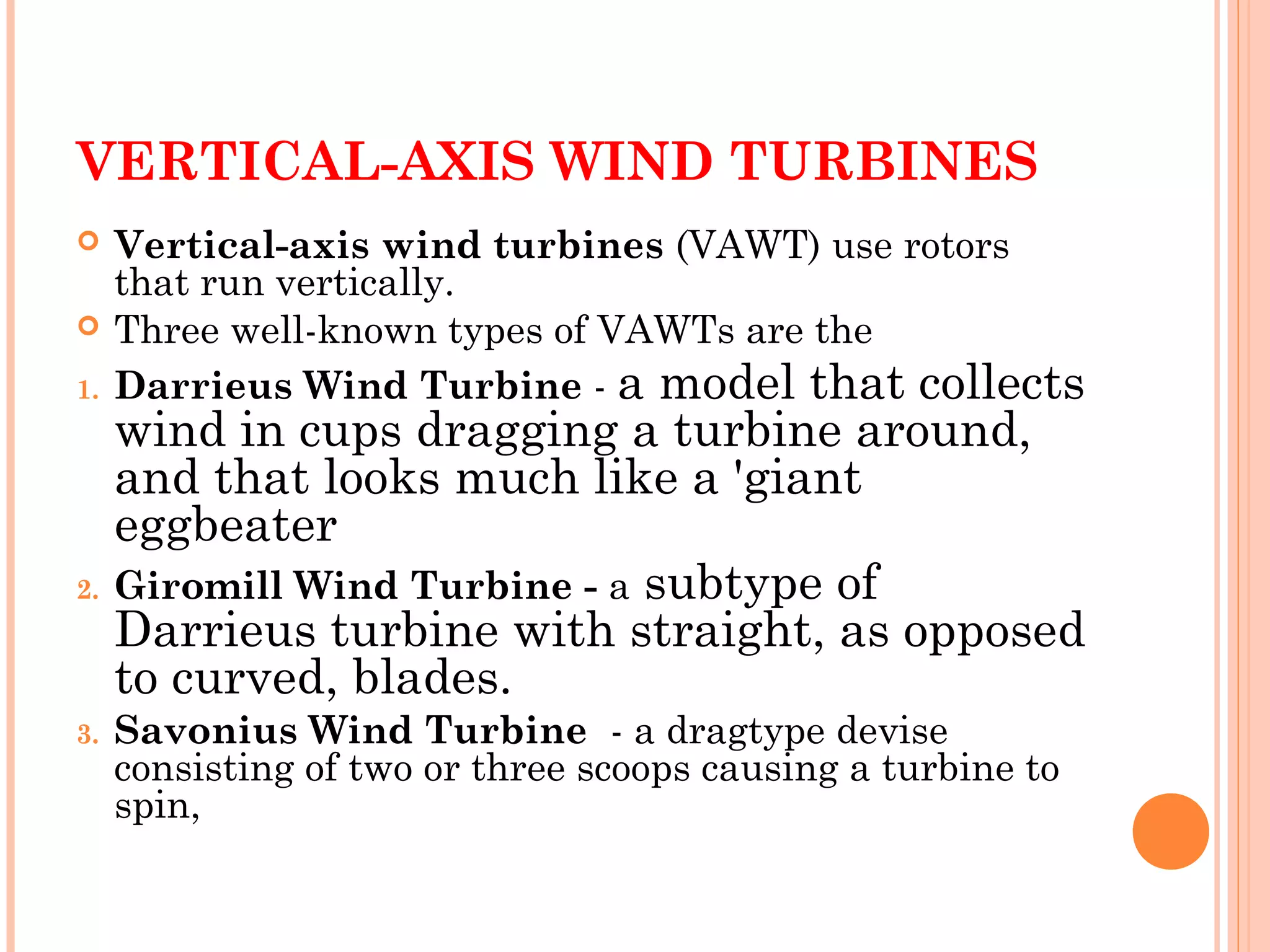 VERTICAL-AXIS WIND TURBINES
 Vertical-axis wind turbines (VAWT) use rotors
that run vertically.
 Three well-known types of VAWTs are the
1. Darrieus Wind Turbine - a model that collects
wind in cups dragging a turbine around,
and that looks much like a 'giant
eggbeater
2. Giromill Wind Turbine - a subtype of
Darrieus turbine with straight, as opposed
to curved, blades.
3. Savonius Wind Turbine  - a dragtype devise
consisting of two or three scoops causing a turbine to
spin,
 