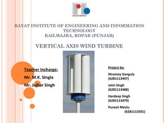 RAYAT INSTITUTE OF ENGINEERING AND INFORMATION
TECHNOLOGY
RAILMAJRA, ROPAR (PUNJAB)
 
VERTICAL AXIS WIND TURBINE
Project by:
Niramoy Ganguly
(6281113497)
Jatin Singh
(6281113488)
Hardeep Singh
(6281113479)
Puneet Meelu
(6281113501)
Teacher Incharge:
Mr. M.K. SIngla
Mr. Jujhar Singh
 