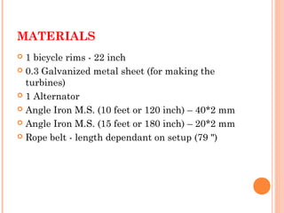 MATERIALS
 1 bicycle rims - 22 inch
 0.3 Galvanized metal sheet (for making the
turbines)
 1 Alternator
 Angle Iron M.S. (10 feet or 120 inch) – 40*2 mm
 Angle Iron M.S. (15 feet or 180 inch) – 20*2 mm
 Rope belt - length dependant on setup (79 ")
 