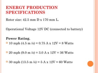 ENERGY PRODUCTION
SPECIFICATIONS
Rotor size: 42.5 mm D x 170 mm L.
Operational Voltage 12V DC (connected to battery)
Power Rating.
 10 mph (4.5 m /s) = 0.75 A x 12V = 8 Watts
 20 mph (9.0 m /s) = 3.0 A x 12V = 36 Watts
 30 mph (13.5 m /s) = 5 A x 12V = 60 Watts
 