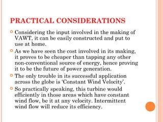 PRACTICAL CONSIDERATIONS
 Considering the input involved in the making of
VAWT, it can be easily constructed and put to
use at home.
 As we have seen the cost involved in its making,
it proves to be cheaper than tapping any other
non-conventional source of energy, hence proving
it to be the future of power generation.
 The only trouble in its successful application
across the globe is ‘Constant Wind Velocity’.
 So practically speaking, this turbine would
efficiently in those areas which have constant
wind flow, be it at any velocity. Intermittent
wind flow will reduce its efficiency.
 