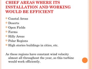 CHIEF AREAS WHERE ITS
INSTALLATION AND WORKING
WOULD BE EFFICIENT
 Coastal Areas
 Deserts
 Open Fields
 Farms
 Hilly Areas
 Polar Regions
 High stories buildings in cities, etc.
As these regions have constant wind velocity
almost all throughout the year, so this turbine
would work efficiently.
 