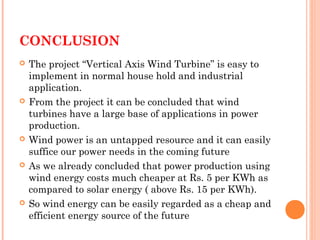 CONCLUSION
 The project “Vertical Axis Wind Turbine” is easy to
implement in normal house hold and industrial
application.
 From the project it can be concluded that wind
turbines have a large base of applications in power
production.
 Wind power is an untapped resource and it can easily
suffice our power needs in the coming future
 As we already concluded that power production using
wind energy costs much cheaper at Rs. 5 per KWh as
compared to solar energy ( above Rs. 15 per KWh).
 So wind energy can be easily regarded as a cheap and
efficient energy source of the future
 