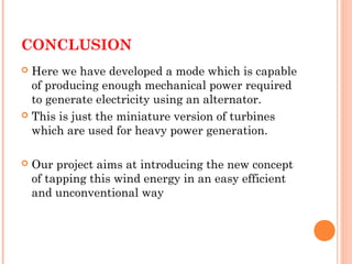 CONCLUSION
 Here we have developed a mode which is capable
of producing enough mechanical power required
to generate electricity using an alternator.
 This is just the miniature version of turbines
which are used for heavy power generation.
 Our project aims at introducing the new concept
of tapping this wind energy in an easy efficient
and unconventional way
 