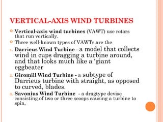 VERTICAL-AXIS WIND TURBINES
 Vertical-axis wind turbines (VAWT) use rotors
that run vertically.
 Three well-known types of VAWTs are the
1. Darrieus Wind Turbine - a model that collects
wind in cups dragging a turbine around,
and that looks much like a 'giant
eggbeater
2. Giromill Wind Turbine - a subtype of
Darrieus turbine with straight, as opposed
to curved, blades.
3. Savonius Wind Turbine  - a dragtype devise
consisting of two or three scoops causing a turbine to
spin,
 