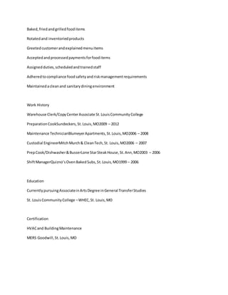 Baked,friedandgrilledfooditems
Rotatedand inventoriedproducts
Greetedcustomerandexplainedmenuitems
Acceptedandprocessedpaymentsforfooditems
Assignedduties,scheduledandtrainedstaff
Adheredtocompliance foodsafetyandriskmanagementrequirements
Maintainedacleanand sanitarydiningenvironment
Work History
Warehouse Clerk/CopyCenterAssociate St.LouisCommunityCollege
PreparationCookSundeckers,St.Louis,MO2009 – 2012
Maintenance TechnicianBlumeyerApartments,St.Louis,MO2006 – 2008
Custodial EngineerMitchMurch& CleanTech,St. Louis,MO2006 – 2007
PrepCook/Dishwasher&BusserLone StarSteakHouse,St.Ann,MO2003 – 2006
ShiftManagerQuizno’sOvenBakedSubs,St.Louis,MO1999 – 2006
Education
CurrentlypursuingAssociateinArtsDegree inGeneral TransferStudies
St. LouisCommunityCollege –WHEC,St. Louis,MO
Certification
HVACand BuildingMaintenance
MERS Goodwill,St.Louis,MO
 
