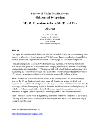 1
Society of Flight Test Engineers
44th Annual Symposium
STEM, Education Reform, SFTE, and You
Abstract
Daniel W. Hrehov PE
Boeing Test & Evaluation
Seattle, WA 98124 MS 14-KF
(206)276-7814
daniel.w.hrehov@boeing.com
Abstract
This paper will describe a critical situation affecting the technical workforce in this country, how
it relates to education reform, in particular STEM (Science, Technology, Engineering & Math),
and how professional organizations such as SFTE can engage and take steps to improve it.
The need for engineers, specifically US born aerospace engineers, will increase dramatically
over the next few years due to a combination of an aging workforce and previous cyclic hiring
practices in the aerospace industry. This coupled with high school students declining interest in
engineering and science related careers will result in this country's increased dependency on non-
US engineers, who have significant restrictions when working US defense projects.
After a short review of education reform efforts in this country to close the achievement gap
between the US and foreign countries, this paper will describe the unique role flight test
engineers have together with other professional aerospace societies and companies to awaken the
technology curiosity in our young people so that more would consider careers in engineering. It
will also include constructive ideas that individuals and organizations, such as ours, can
implement in support of local high schools encouraging STEM activities at their schools.
Note: The author’s thirty years of flight testing experience and recent completion of a Masters in
Teaching, which included a teaching certificate for high school physics, has provided a unique
perspective on this issue.
Paper and Presentation available at:
http://sftestemoutreach.wordpress.com/
 